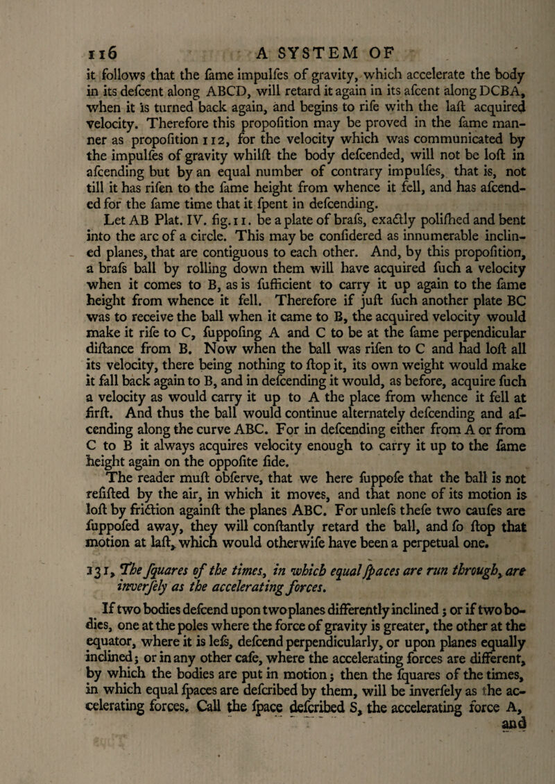 it follows that the fame impulfes of gravity, which accelerate the body in its defcent along ABCD, will retard it again in its afcent along DCBA, when it is turned back again, and begins to rife with the laft acquired velocity. Therefore this propofition may be proved in the fame man¬ ner as propofition 112, for the velocity which was communicated by the impulfes of gravity whilft the body defeended, will not be loft in afcending but by an equal number of contrary impulfes, that is, not till it has rifen to the fame height from whence it fell, and has afcend- ed for the fame time that it fpent in defcending. Let AB Plat. IV. fig. 11. be a plate of brafs, exa&ly polifhed and bent into the arc of a circle. This may be confidered as innumerable inclin¬ ed planes, that are contiguous to each other. And, by this proportion, a brafs ball by rolling down them will have acquired fuch a velocity when it comes to B, as is fufficient to carry it up again to the fame height from whence it fell. Therefore if juft fuch another plate BC was to receive the ball when it came to B, the acquired velocity would make it rife to C, fuppofing A and C to be at the fame perpendicular diftance from B. Now when the ball was rifen to C and had loft all its velocity, there being nothing to flop it, its own weight would make it fall back again to B, and in defcending it would, as before, acquire fuch a velocity as would carry it up to A the place from whence it fell at firft. And thus the ball would continue alternately defcending and af¬ cending along the curve ABC. For in defcending either from A or from C to B it always acquires velocity enough to carry it up to the fame height again on the oppofite fide. The reader muft obferve, that we here fuppofe that the ball is not refilled by the air, in which it moves, and that none of its motion is loft by fri&ion againft the planes ABC. For unlefs thefe two caufes are fuppofed away, they will conftantly retard the ball, and fo flop that motion at laft, which would otherwife have been a perpetual one. 231, T'he fquares of the times, in which equal /paces are run through, are inrverfely as the accelerating forces. If two bodies defcend upon twoplanes differently inclined 5 or if two bo¬ dies, one at the poles where the force of gravity is greater, the other at the equator, where it is lefs, defcend perpendicularly, or upon planes equally inclined; or in any other cafe, where the accelerating forces are different, by which the bodies are put in motion $ then the fquares of the times, in which equal fpaces are defcribed by them, will be inverfely as the ac¬ celerating forces. Call the fpace defcribed S, the accelerating force A,