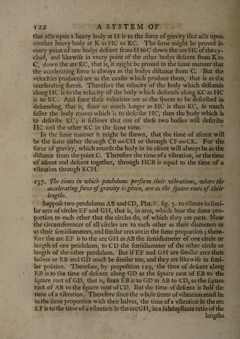 that ads upon a heavy body at H is to the force of gravity that ads upon another heavy body at K as HC to KC. The fame might be proved in every point of one bodys defcent fromH toC down the arc HC of the cy¬ cloid, and likewife in every point of the other bodys defcent from K to C, down the arc KC, that is, it might be proved in the fame manner that the accelerating force is always as the bodys diftance from C. But the velocities produced are as the caufes which produce them, that is as the accelerating forces. Therefore the velocity of the body which defcends along HC is to the velocity of the body which defcends along KC as HC is to KC. And fince their velocities are as the fpaces to be defcribed in defcending, that is, fince as much longer as HC is than KC, fo much fafter the body moves which is to defcribe HC, than the body which is to defcribe KC; it follows that one of thefe two bodies will defcribe HC and the other KC in the fame time. In the fame manner it might be fhewn, that the time of afeent will be the fame either through CB =CH or through CF = CK. For the force of gravity, which retards the body in its afeent will always be as the diftance from the point C. Therefore the time of a vibration, or the time of afeent and defcent together, through HCB is equal to the time of a vibration through KCH, 137. 'The times in which pendulums perform their vibrations, where the accelerating farce of gravity is given, are as the Jqua re roots of their lengths. Suppofe two pendulums AB and CD, Plat.V. fig. 3. to vibrate in fimi- lar arcs of circles EF and GH, that is, in arcs, which bear the fame pro¬ portion to each other that the circles do, of which they are parts. Now the circumferences of all circles are to each other as their diameters or as their femidiameters, and fimilar arcs are in the fame proportion 5 there¬ fore the arc EF is to the arc GH as AB the femidiameter of one circle or length of one pendulum, to CD the femidiameter of the other circle or length of the other pendulum. But if EF and GH are fimilar arcs their halves or EB and GD muft be fimilar too, and they are likewife in fimi¬ lar pofition. Therefore, by propofition 129, the time of defcent along EB is to the time of defcent along GD as the fquare root of EB to the fquare root of GD, that is, fince EB is to GD as AB to CD, as the fquare root of AB to the fquare root of CD. But the time of defcent is half the time of a vibration. Therefore fince the whole times of vibration mail be in the fame proportion with their halves, the time of a vibration in the arc EF is to the time of a vibration in the arc GH, in a fubduplicate ratio of the lengths