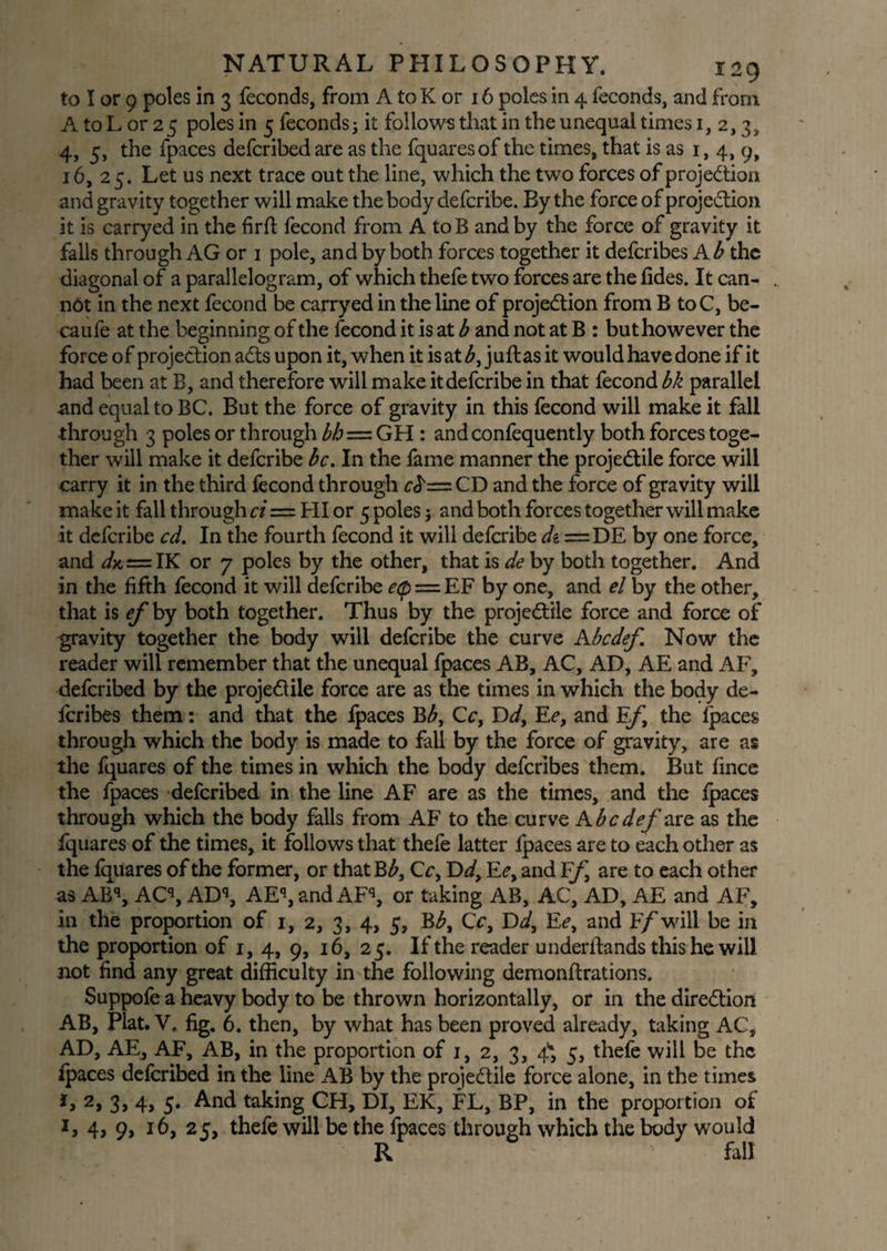 to I or 9 poles in 3 feconds, from A to K or 16 poles in 4 feconds, and from. A to L or 25 poles in 5 feconds; it follows that in the unequal times 1,2,3, 4, 5, the fpaces defcribed are as the fquaresof the times, that is as 1, 4, 9, 16, 25. Let us next trace out the line, which the two forces of projection and gravity together will make the body defcribe. By the force of projection it is carryed in the fir ft fecond from A toB and by the force of gravity it falls through AG or 1 pole, and by both forces together it defcribes Ab the diagonal of a parallelogram, of which thefe two forces are the fides. It can¬ not in the next fecond be carryed in the line of projection from B toC, be- caufe at the beginning of the fecond it is at b and not at B : but however the force of projection aCts upon it, when it is at b, juftas it would have done if it had been at B, and therefore will make it defcribe in that fecond bk parallel and equal to BC. But the force of gravity in this fecond will make it fall •through 3 poles or through M=GH : andconfequently both forces toge¬ ther will make it defcribe be. In the fame manner the projectile force will carry it in the third fecond through cd'nzCD and the force of gravity will make it fall through ci = HI or 5 poles; and both forces together will make it defcribe cd. In the fourth fecond it will defcribe di =DE by one force, and d^c = IK or 7 poles by the other, that is de by both together. And in the fifth fecond it will defcribe e(p = EF by one, and el by the other, that is ef by both together. Thus by the projectile force and force of gravity together the body will defcribe the curve Kbcdef. Now the reader will remember that the unequal fpaces AB, AC, AD, AE and AF, defcribed by the projeClile force are as the times in which the body de¬ fcribes them: and that the fpaces Bb, Cc, Dd, Ee, and Ef, the fpaces through which the body is made to fall by the force of gravity, are as the fquares of the times in which the body defcribes them. But fince the fpaces defcribed in the line AF are as the times, and the fpaces through which the body falls from AF to the curve Kbcdef are as the fquares of the times, it follows that thefe latter fpaces are to each other as the fquares of the former, or thatB^, C c, Dd, Ee, and Ff, are to each other as ABq, ACq, ADq, AEq, and AFq, or taking AB, AC, AD, AE and AF, in the proportion of 1, 2, 3, 4, 5, Eb, Cc, Dd, Ee, and F/will be in the proportion of 1, 4, 9, 16, 25. If the reader underifands this he will not find any great difficulty in the following demonftrations. Suppofe a heavy body to be thrown horizontally, or in the direction AB, Plat. V. fig. 6. then, by what has been proved already, taking AC, AD, AE, AF, AB, in the proportion of 1, 2, 3, 4* 5, thefe will be the fpaces defcribed in the line AB by the projectile force alone, in the times i, 2, 3, 4, 5. And taking CH, DI, EK, FL, BP, in the proportion of 1, 4, 9, 16, 25, thefe will be the fpaces through which the body would R fall