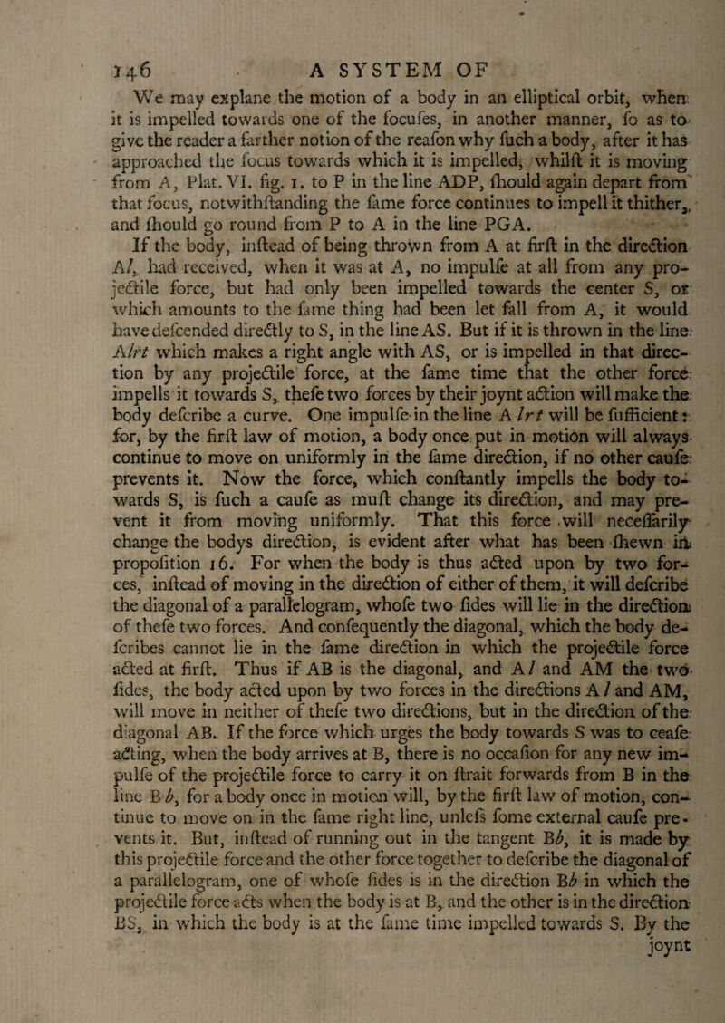 We may explane the motion of a body in an elliptical orbit, when it is impelled towards one of the focufes, in another manner, fo as to give the reader a farther notion of the reafon why fuch a body, after it has approached the focus towards which it is impelled, whilft it is moving from A, Plat. VI. fig. i. to P in the line ADP, fhould again depart from that focus, notwithftanding the fame force continues to impell it thither3, and fhould go round from P to A in the line PGA. If the body, inftead of being thrown from A at firft in the direction A/, had received, when it was at A, no impulfe at all from any pro- jedtile force, but had only been impelled towards the center S, or which amounts to the fame thing had been let fall from A, it would have defcended diredtly to S, in the line AS. But if it is thrown in the line. Alrt which makes a right angle with AS, or is impelled in that direc¬ tion by any projedtile force, at the fame time that the other force impells it towards S,. thefe two forces by their joynt adtion will make the body defcribe a curve. One impulfe-in the line Alrt will be fufficient: for, by the firft law of motion, a body once put in motion will always continue to move on uniformly in the fame direction, if no other caufe- prevents it. Now the force, which conftantly impells the body to¬ wards S, is fuch a caufe as muft change its direction, and may pre¬ vent it from moving uniformly. That this force .will neceftarily change the bodys diredtion, is evident after what has been fhewn iiii propofition 16. For when the body is thus adted upon by two for¬ ces, inftead of moving in the diredtion of either of them, it will defcribe the diagonal of a parallelogram, whofe two fides will lie in the diredtiom of thefe two forces. And confequently the diagonal, which the body de- fcribes cannot lie in the fame diredtion in which the projedtile force acted at firft. Thus if AB is the diagonal, and A / and AM the two fides, the body acted upon by two forces in the diredtions A/ and AM, will move in neither of thefe two diredtions, but in the diredtion of the diagonal AB. If the force which urges the body towards S was to ceafe: adting, when the body arrives at B, there is no occafion for any new im¬ pulfe of the projedtile force to carry it on ftrait forwards from B in the line B <£, for a body once in motion will, by the firft law of motion, con¬ tinue to move on in the fame right line, unlefs fome external caufe pre¬ vents it. But, inftead of running out in the tangent Bb, it is made by this projedtile force and the other force together to defcribe the diagonal of a parallelogram, one of whofe fides is in the diredtion Bb in which the projedtile force adts when the body is at B, and the other is in the diredtion: BSa in which the body is at the fame time impelled towards S. By the joynt