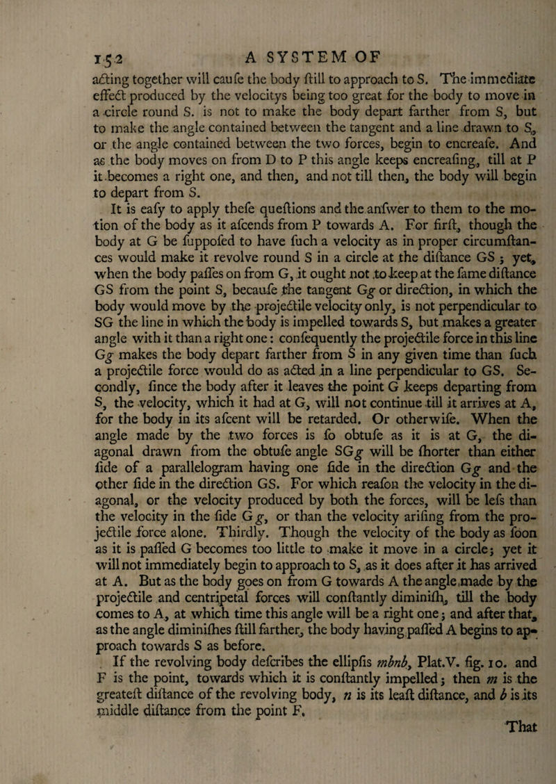 acting together will caufe the body ftill to approach to S. The immediate efFedt produced by the velocitys being too great for the body to move in a circle round S. is not to make the body depart farther from S, but to make the angle contained between the tangent and a line drawn to S„ or the angle contained between the two forces, begin to encreafe. And as the body moves on from D to P this angle keeps encreafing,, till at P it .becomes a right one, and then, and not till then, the body will begin to depart from S. It is eafy to apply thefe queftions andthe anfwer to them to the mo¬ tion of the body as it afcends from P towards A. For firft, though the body at G be luppofed to have fuch a velocity as in proper circumftan- ces would make it revolve round S in a circle at the diftance GS ; yet* when the body pafles on from G, it ought not .to beep at the fame didance GS from the point S, becaufe the tangent Gg or direction, in which the body would move by the projedtile velocity only, is not perpendicular to SG the line in which the body is impelled towards S, but makes a greater angle with it than a right one: confequently the projedtile force in this line Gg makes the body depart farther from S in any given time than fuch a projedtile force would do as adted in a line perpendicular to GS. Se¬ condly, fince the body after it leaves the point G keeps departing from S, the velocity, which it had at G, will not continue till it arrives at A, for the body in its afcent will be retarded. Or otherwife. When the angle made by the two forces is fo obtufe as it is at G, the di¬ agonal drawn from the obtufe angle SGg will be fhorter than either lide of a parallelogram having one fide in the diredtion Gg and the ether fide in the diredtion GS. For which reafon the velocity in the di¬ agonal, or the velocity produced by both the forces, will be lefs than the velocity in the fide Gg, or than the velocity arifing from the pro¬ jedtile force alone. Thirdly. Though the velocity of the body as foon as it is pafled G becomes too little to make it move in a circle; yet it will not immediately begin to approach to S, as it does after it has arrived at A. But as the body goes on from G towards A the angle made by the projedtile and centripetal forces will conftantly diminifh, till the body comes to A, at which time this angle will be a right one; and after that, as the angle diminifhes (till farther, the body having pafled A begins to ap¬ proach towards S as before. If the revolving body deferibes the ellipfis mbnb> Plat.V. fig. io. and F is the point, towards which it is conftantly impelled; then m is the greateft diltance of the revolving body, n is its leaft diftance, and b is its middle diftance from the point F, That