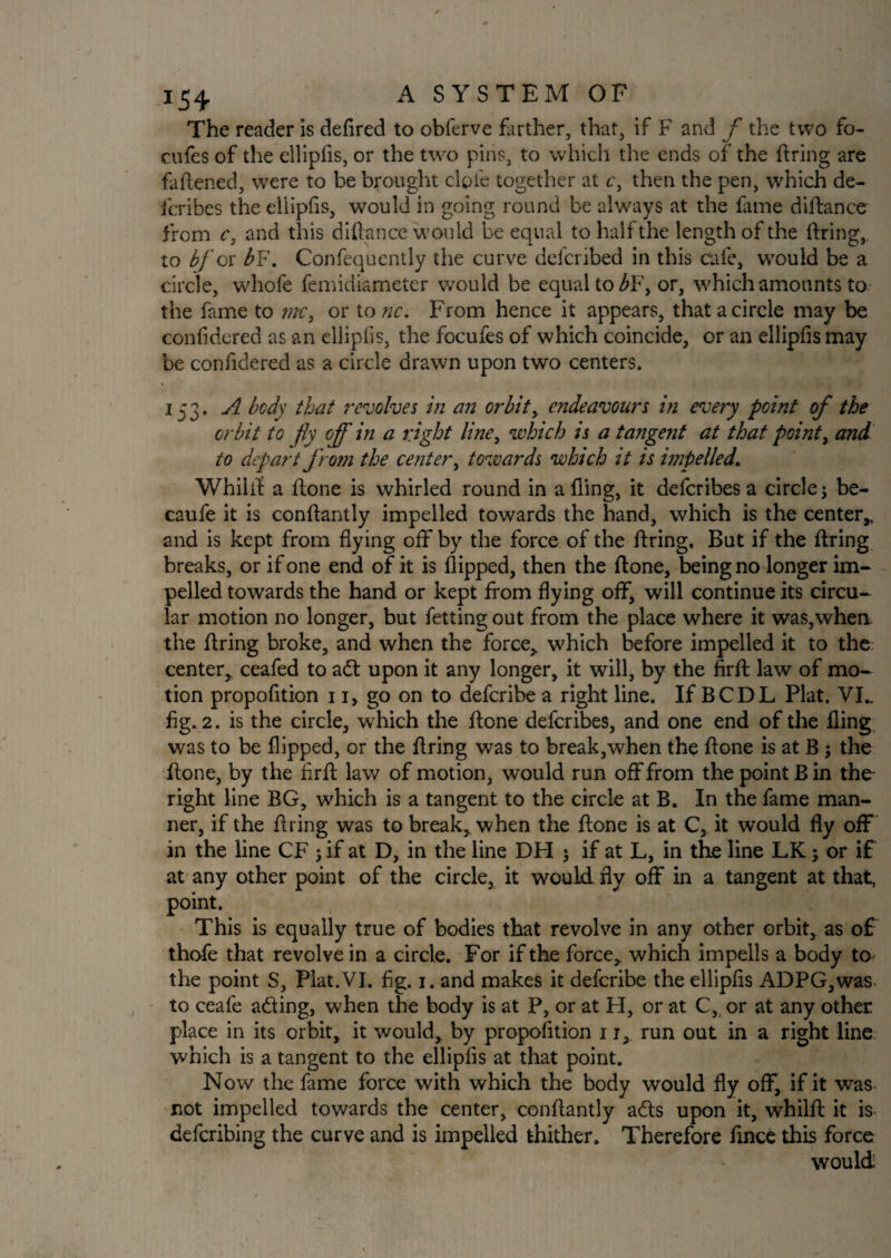 The reader is defired to obferve farther, that, if F and f the two fo- cufes of the ellipfis, or the two pins, to which the ends of the firing are faftened, were to be brought dole together at c, then the pen, which de- fcribes the ellipfis, would in going round be always at the fame diftance from c, and this diftance would be equal to half the length of the firing, to bj or b¥. Confequently the curve defcribed in this cafe, would be a circle, whofe femidiameter would be equal to ^F, or, which amounts to the fame to mct or to nc. From hence it appears, that a circle may be confidered as an ellipfis, the focufes of which coincide, or an ellipfis may be confidered as a circle drawn upon two centers. 153. A bcdy that revolves in an orbit, endeavours in every point of the orbit to fly off in a right line, which is a tangent at that pointy and to depart from the center, towards which it is impelled. Whilft a ftone is whirled round in a fling, it deferibes a circle; be- caufe it is conftantly impelled towards the hand, which is the center* and is kept from flying off by the force of the firing. But if the firing breaks, or if one end of it is flipped, then the ftone, being no longer im¬ pelled towards the hand or kept from flying off, will continue its circu¬ lar motion no longer, but fetting out from the place where it was,when, the firing broke, and when the force,, which before impelled it to the center, ceafed to a£t upon it any longer, it will, by the firft law of mo¬ tion propofition 11, go on to deferibe a right line. If BCDL Plat. VI„ fig. 2. is the circle, which the ftone deferibes, and one end of the fling was to be flipped, or the firing was to break,when the ftone is at B; the ftone, by the firft law of motion, would run off from the point B in the- right line BG, which is a tangent to the circle at B. In the fame man¬ ner, if the firing was to break, when the ftone is at C, it would fly off in the line CF ; if at D, in the line DH ; if at L, in the line LK; or if at any other point of the circle, it would fly off in a tangent at that, point. This is equally true of bodies that revolve in any other orbit, as of thofe that revolve in a circle. For if the force, which impells a body to the point S, Plat.VI. fig. 1. and makes it deferibe the ellipfis ADPG,was to ceafe adling, when the body is at P, or at H, or at C, or at any other place in its orbit, it would, by propofition 11, run out in a right line which is a tangent to the ellipfis at that point. Now the fame force with which the body would fly off, if it was not impelled towards the center, conftantly a£ls upon it, whilft it is deferibing the curve and is impelled thither. Therefore fince this force would