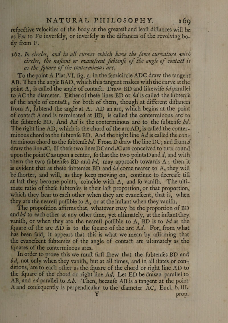 refpedlive velocities of the body at the greateft and leaft distances will be as Ym to F/z inverfely, or inverfely as the diftances of the revolving bo¬ dy from F. 162 .In circles, and in all curves which have the fame curvature with circles, the nafcent or evaisefcent fubtenfe of the angle of contadl is as the fquare of the contermmous arc. To the point A Plat. VI. fig. 5. in the femicirclc ADC draw the tangent AB. Then the angle BAD, which this tangent makes with the curve at the point A, is called the angle of contact. Draw BD and likewife bdparallel to AC the diameter. Either of thefe lines BD or bd is called the fubtenfe of the angle of contact; for both of them, though at different distances from A, fubtend the angle at A. AD an arc, which begins at the point of contact A and is terminated at BD, is called the conterminous arc to the fubtenfe BD. And Ad is the conterminous arc to the fubtenfe bd. The right line AD, which is the chord of the arc AD, is called the conter¬ minous chord to the fubtenfe BD. And the right line Ad is called the con¬ terminous chord to the fubtenfe bd. From D draw the line DC; and from d draw the line dC. If thefe two lines DC and dC are conceived to turn round upon the point C as upon a center, fo that the two points D and d, and with them the two fubtenfes BD and bd, may approach towards A; then it is evident that as thefe fubtenfes BD and bd come nearer to A, they will be fhorter, and will, as they keep moving on, continue to decreafe till at lad they become points, coincide with A, and fo vanifh. The ulti¬ mate ratio of thefe fubtenfes is their laft proportion, or that proportion, which they bear to each other when they are evanefeent, that is, when they are the neared poffible to A, or at the inflant when they vanifh. The propofition affirms that, whatever may be the proportion of BD and bd to each other at any other time, yet ultimately, attheinftantthey. vanifh, or when they are the neared poffible to A, BD is to bd as the fquare of the arc AD is to the fquare of the arc Ad. For, from what has been faid, it appears that this is what we mean by affirming that the evanefeent fubtenfes of the angle of contact are ultimately as the fquares of the conterminous arcs. In order to prove this we mud fird fihew that the fubtenfes BD and bd, not only when they vanifh, but at all times, and in all dates or con¬ ditions, are to each other as the fquare of the chord or right line AD to the fquare of the chord or right line Ad. Let ED be drawn parallel to AB, and ed parallel to Ab. Then, becaufe AB is a tangent at the point A and confequently is perpendicular to the diameter AC, Eucl. b. III. Y prop.