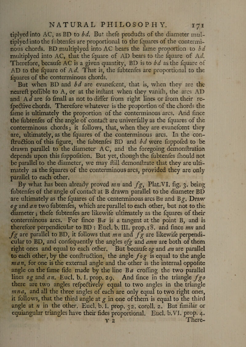 tiplyedinto AC, as BD to bd. But rhefe products of the diameter mul- tiplyed into the fubtenfes are proportional to the fquares of the contermi¬ nous chords. BD multiplyed into AC bears the fame proportion to bd multiplyed into AC, that the fquare of AD bears to the fquare of Ad. Therefore, becaufe AC is a given quantity, BD is to bd as the fquare of AD to the fquare of Ad. That is, the fubtenfes are proportional to the fquares of the conterminous chords. But when BD and bd are evanefcent, that is, when they are the neareft poffible to A, or at the inflant when they vanifh, the arcs AD and Ad are fo fmall as not to differ from right lines or from their re- fpedtive chords. Therefore whatever is the proportion of the chords the fame is ultimately the proportion of the conterminous arcs. And fince the fubtenfes of the angle of contad; are univerfally as the fquares of the conterminous chords; it follows, that, when they are evanefcent they are, ultimately, as the fquares of the conterminous arcs. In the con- flru&ion of this figure, the fubtenfes BD and bd were fuppofed to be drawn parallel to the diameter AC, and the foregoing demonftration depends upon this fuppofition. But yet, though the fubtenfes fhould not be parallel to the diameter, we may Bill demonflrate that they are ulti¬ mately as the fquares of the conterminous arcs, provided they are only parallel to each other. By what has been already proved mn and fg, Plat.VI. fig. 3. being fubtenfes of the angle of contad at B drawn parallel to the diameter BD are ultimately as the fquares of the centerminous arcs Bn and B^. Draw og and an two fubtenfes, which are parallel to each other, but not to the diameter; thefe fubtenfes are likewile ultimately as the fquares of their conterminous arcs. For fince Ba is a tangent at the point B, and is therefore perpendicular to BD : Eucl. b. III. prop.iB. and fince mn and fg are parallel to BD, it follows that mn and fg are likewife perpendi¬ cular to BD, and confequently the angles ofg and amn are both of them right ones and equal to each other. But becaufe og and an are parallel to each other, by the conflrudion, the angle fog is equal to the angle man, for one is the external angle and the other is the internal oppofite angle on the fame fide made by the line Ba croffing the two parallel lines og and an. Fuel. b. I. prop. 29. And fince in the triangle fgo there are two angles refpedively equal to two angles in the triangle mna, and all the three angles of each are only equal to two right ones, it follows, that the third angle at g in one of them is equal to the third angle at n in the other. Eucl. b. I. prop. 32. coroll. 2. But fimilar or equiangular triangles have then* fides proportional. Eucl. b.VI. prop. 4.