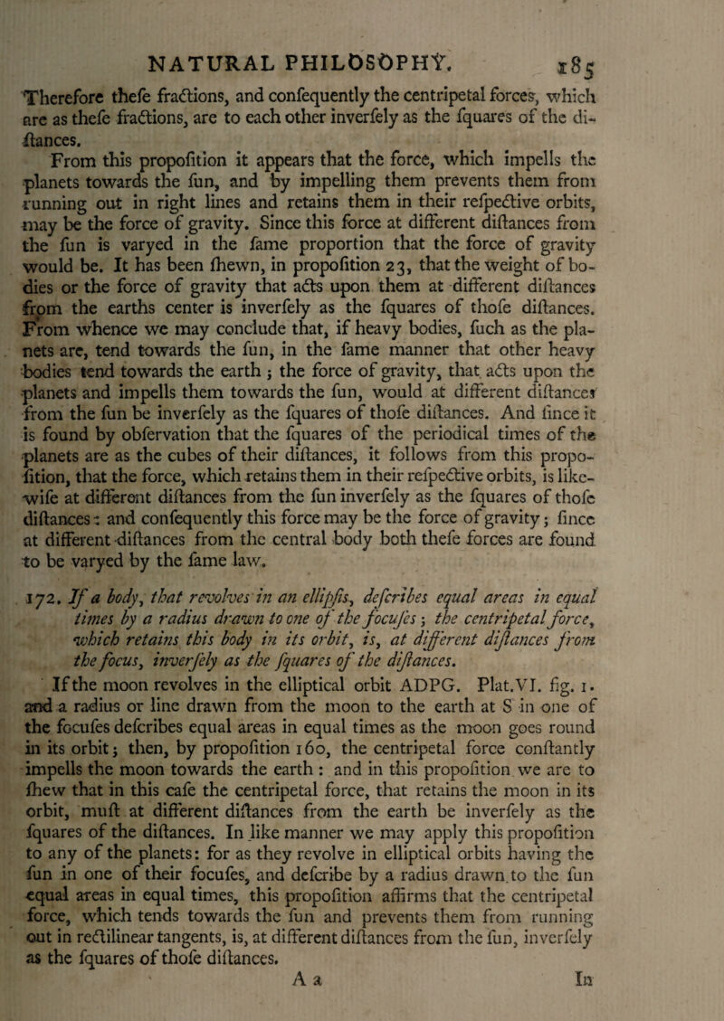 Therefore thefe fractions, and confequently the centripetal forces, which are as thefe fractions, are to each other inverfely as the fquares of the di¬ dances. From this propofition it appears that the force, which impel Is the planets towards the fun, and by impelling them prevents them from running out in right lines and retains them in their refpedive orbits, may be the force of gravity. Since this force at different didances from the fun is varyed in the fame proportion that the force of gravity would be. It has been fhewn, in propofition 23, that the weight of bo¬ dies or the force of gravity that ads upon them at different didances from the earths center is inverfely as the fquares of thofe didances. From whence we may conclude that, if heavy bodies, fuch as the pla¬ nets are, tend towards the fun, in the fame manner that other heavy •bodies tend towards the earth ; the force of gravity, that ads upon the planets and impells them towards the fun, would at different didances' from the fun be inverfely as the fquares of thofe didances. And fince it is found by obfervation that the fquares of the periodical times of the planets are as the cubes of their didances, it follows from this propo¬ fition, that the force, which retains them in their relpedive orbits, is like- wife at different didances from the fun inverfely as the fquares of thofe didances ^ and confequently this force may be the force of gravity; fince at different didances from the central body both thefe forces are found to be varyed by the fame law. 172. If a body, that revolves in an ellipfis., defcribes equal areas in equal times by a radius drawn to one of the focufcs; the centripetal force, which retains this body in its orbit, is, at different diflances from, the focus, inverfely as the fquares of the difiances. If the moon revolves in the elliptical orbit ADPG. Plat. VI. fig. 1. and a radius or line drawn from the moon to the earth at S in one of the focufes defcribes equal areas in equal times as the moon goes round in its orbit \ then, by propofition 160, the centripetal force condantly impells the moon towards the earth : and in this propofition we are to fhew that in this cafe the centripetal force, that retains the moon in its orbit, mud at diderent didances from the earth be inverfely as the fquares of the didances. In like manner we may apply this propofition to any of the planets: for as they revolve in elliptical orbits having the fun in one of their focufes, and deferibe by a radius drawn.to the fun equal areas in equal times, this propofition affirms that the centripetal force, which tends towards the fun and prevents them from running out in rectilinear tangents, is, at different didances from the fun, inverfely as the fquares of thofe didances. A a In