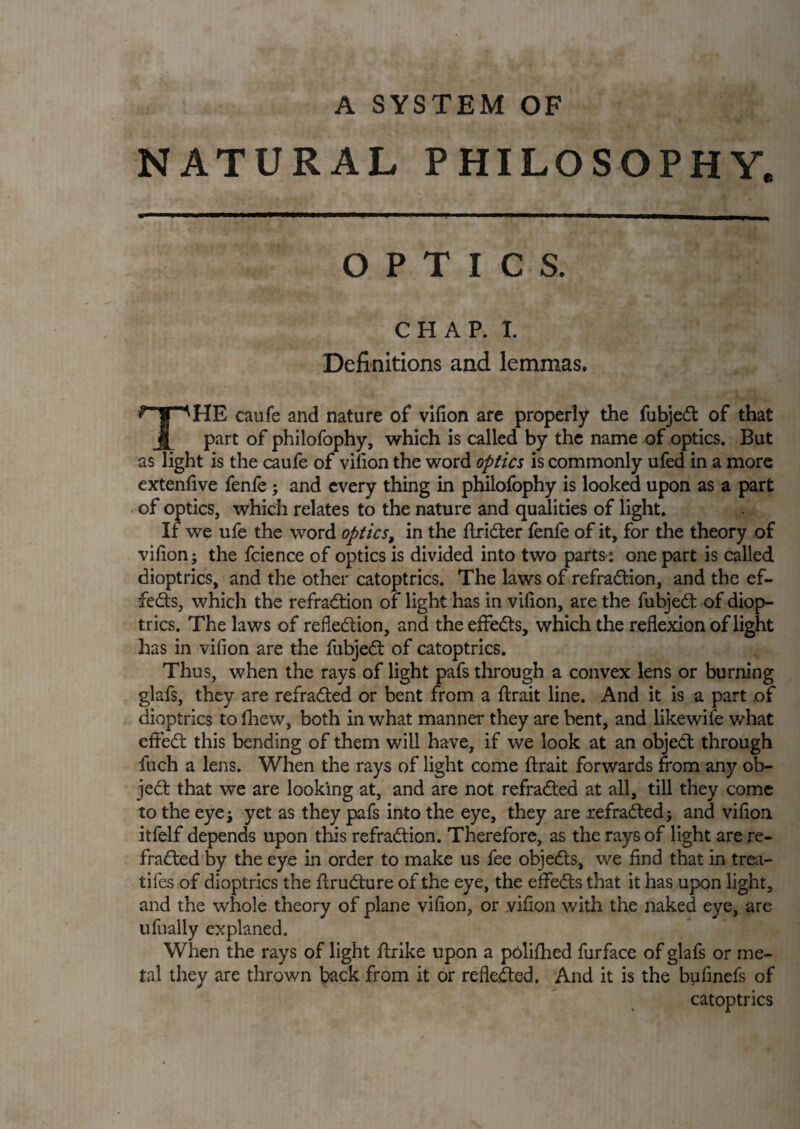 NATURAL PHILOSOPHY. OPTICS. CHAP. I. Definitions and lemmas. THE caufe and nature of vifion are properly the fubjedt of that part of philofophy, which is called by the name of optics. But as light is the caufe of vifion the word optics is commonly ufed in a more extenfive fenfe ; and every thing in philofophy is looked upon as a part of optics, which relates to the nature and qualities of light. If we ufe the word opticst in the Itridter fenfe of it, for the theory of vifion j the fcience of optics is divided into two parts : one part is called dioptrics, and the other catoptrics. The laws of refradtion, and the ef- fedts, which the refradtion of light has in vilion, are the fubjedt of diop¬ trics. The laws of reflection, and the effedts, which the reflexion of light has in vifion are the fubjedt of catoptrics. Thus, when the rays of light pafs through a convex lens or burning glafs, they are refradted or bent from a {trait line. And it is a part of dioptrics to fhew, both in what manner they are bent, and likewife what eftedt this bending of them will have, if we look at an object through fuch a lens. When the rays of light come llrait forwards from any ob- jedt that we are looking at, and are not refradted at all, till they come to the eyej yet as they pafs into the eye, they are refradted •, and vilion itfelf depends upon this refradtion. Therefore, as the rays of light are re¬ fradted by the eye in order to make us fee objedts, we find that in trea¬ dles of dioptrics the ftrudture of the eye, the effedts that it has upon light, and the whole theory of plane vifion, or vifion with the naked eye, are ufually explaned. When the rays of light {trike upon a polifhed furface of glafs or me¬ tal they are thrown back from it or reflected. And it is the bufinefs of catoptrics