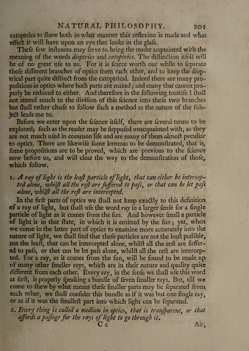 catoptrics to (hew both in what manner this reflexion is made and what cffe£t it will have upon an eye that looks in the glafs. Thefe few indances may ferve to bring the reader acquainted with the meaning of the words dioptrics and catoptrics. The didindtion itfelf will be of no great ufe to us. For it is fcarce worth our while to feparate thefe different branches of optics from each other, and to keep the diop¬ trical part quite didindt from the catoptrical. Indeed there are many pro¬ portions in optics where both parts are mixed; and many that cannot pro¬ perly be reduced to either. And therefore in the following treatife I lhali not attend much to the divifion of this fcience into thefe two branches but (hall rather chufe to follow fuch a method as the nature of the fub- je<5t leads me to. Before we enter upon the fcience itfelf, there are feverai terms to be explaned; fuch as the reader may be fuppofed unacquainted with, as they are not much ufed in common life and are many of them almod peculiar to optics. There are likewife fome lemmas to be demondrated, that is, fome propofitions are to be proved, which are previous to the fcience now before us, and will clear the way to the demondration of thofe, which follow. 1. A ray of light is the leaf particle of light, that can either be intercep¬ ted alone, whilf all the ref are fuffered to pafs, or that can be let pafs. alone, whilf all the ref are intercepted. In the frd parts of optics we (hall not keep exadtly to this defnition of a ray of light, but (hall ufe the word ray in a larger fenfe for a (ingle particle of light as it comes from the fun. And however fmall a particle of light is in that (late, in which it is emitted by the fun; yet, when we come in the latter part of optics to examine more accurately into the nature of light, we (hall f nd that thefe particles are not the lead poffible, not the lead, that can be intercepted alone, whild all the red are differ¬ ed to pafs, or that can be let pafs alone, whild all the red are intercep¬ ted. For a ray, as it comes from the fun, will be found to be made up of many other fmaller rays, which are in their nature and quality quite different from each other. Every ray, in the fenfe we (hall ufe this word at fird, is properly (peaking a bundle of feven fmaller rays. But, till we come to (hew by what means thefe fmaller parts may be feparated from each other, we (hall condder this bundle as if it was but one (ingle ray, or as if it was the fmalled part into which light can be feparated. 2. Every thing is called a medium in optics, that is tranfparetit, or that affords a paffage for the rays of light to go through it, C c Air,