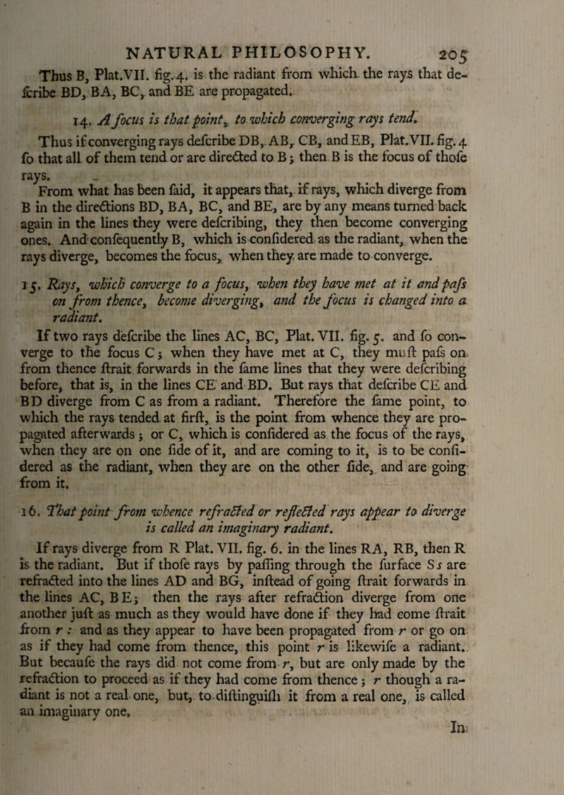 Thus B, Plat.VII. fig. 4. is the radiant from which, the rays that de- Icribe BD, BA, BCy and BE are propagated. 14, A focus is thatpoint x to which converging rays tend. Thus if converging rays defcribe DB, ABr CB, and EB, Plat. VII. fig. 4 fo that all of them tend or are directed to B; then B is the focus of thofe rays. From what has been faid, it appears that, if rays, which diverge from B in the directions BD, BA, BC, and BE, are by any means turned back again in the lines they were defcribing, they then become converging ones. And confequently B, which is confidered as the radiant, when the rays diverge, becomes the focus* when they are made to converge. 15. Rays, which converge to a focus, when they have met at it andpafs on from thence, become diverging, and the focus is changed into a radiant. If two rays defcribe the lines AC, BC, Plat. VII. fig. 5. and fo con¬ verge to the focus C 5 when they have met at C, they mu ft pafs on. from thence ftrait forwards in the fame lines that they were defcribing before, that is, in the lines CE and BD. But rays that defcribe CE and B D diverge from C as from a radiant. Therefore the fame point, to which the rays tended at firft, is the point from whence they are pro¬ pagated afterwards j or C, which is confidered as the focus of the rays, when they are on one fide of it, and are coming to it, is to be confi¬ dered as the radiant, when they are on the other fide, and are going from it. 16. That point from whence refracted or reflected rays appear to diverge is called an imaginary radiant. If rays diverge from R Plat. VII. fig. 6. in the lines RA, RB, then R is the radiant. But if thofe rays by pafling through the furface Sr are refraCted into the lines AD and BG, inftead of going ftrait forwards in the lines AC, B E; then the rays after refraction diverge from one another juft as much as they would have done if they had come ftrait from r : and as they appear to have been propagated from r or go on as if they had come from thence, this point r is likewife a radiant.. But becaufe the rays did not come from r, but are only made by the refraction to proceed as if they had come from thence j r though a ra¬ diant is not a real one, but,, to diftinguifh it from a real one, is called an imaginary one. In-