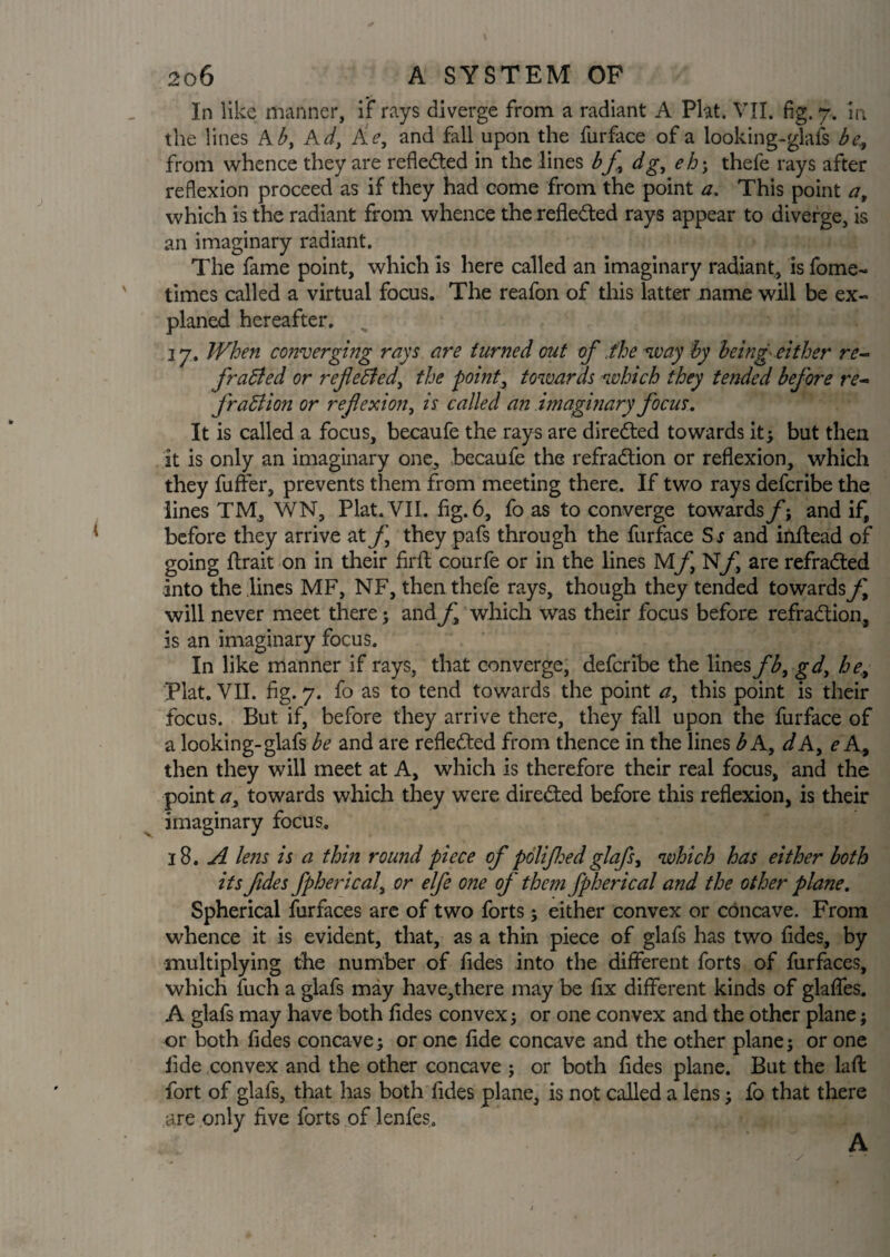 In like manner, if rays diverge from a radiant A Plat. VII. fig. 7. in the lines A b, Ad, Ae, and fall upon the furface of a looking-glafs be from whence they are reflected in the lines bf dg, eh; thefe rays after reflexion proceed as if they had come from the point a. This point a, which is the radiant from whence the reflected rays appear to diverge, is an imaginary radiant. The fame point, which is here called an imaginary radiant, is fome- times called a virtual focus. The reafon of this latter name will be ex- planed hereafter. 17. When converging rays are turned out of the way by being- either re- fradled or reflected, the point, towards which they tended before re- fraction or reflexion, is called an imaginary focus. It is called a focus, becaufe the rays are directed towards it; but then it is only an imaginary one, becaufe the refradtion or reflexion, which they fuffer, prevents them from meeting there. If two rays defcribe the lines TM, WN, Plat. VII. fig. 6, fo as to converge towards/’; and if, before they arrive at f they pafs through the furface Ss and inflead of going ftrait on in their fil'd courfe or in the lines MfNfl are refradted into the lines MF, NF, then thefe rays, though they tended towards/^ will never meet there; and f which was their focus before refradtion, is an imaginary focus. In like manner if rays, that converge, defcribe the lines fb, gd, he, Plat. VII. fig. 7. fo as to tend towards the point a, this point is their focus. But if, before they arrive there, they fall upon the furface of a looking-glafs be and are refledted from thence in the lines b A, dA, e A, then they will meet at A, which is therefore their real focus, and the point a, towards which they were diredted before this reflexion, is their imaginary focus. 18. A lens is a thin round piece of polijhedglafs, which has either both its fides fpherical, or elfe one of them fpherical and the other plane. Spherical furfaces are of two forts; either convex or concave. From whence it is evident, that, as a thin piece of glafs has two fides, by multiplying the number of fides into the different forts of furfaces, which fuch a glafs may have,there may be fix different kinds of glaffes. A glafs may have both fides convex; or one convex and the other plane; or both fides concave; or one fide concave and the other plane; or one fide convex and the other concave ; or both fides plane. But the laft fort of glafs, that has both fides plane, is not called a lens; fo that there are only five forts of lenfes. A