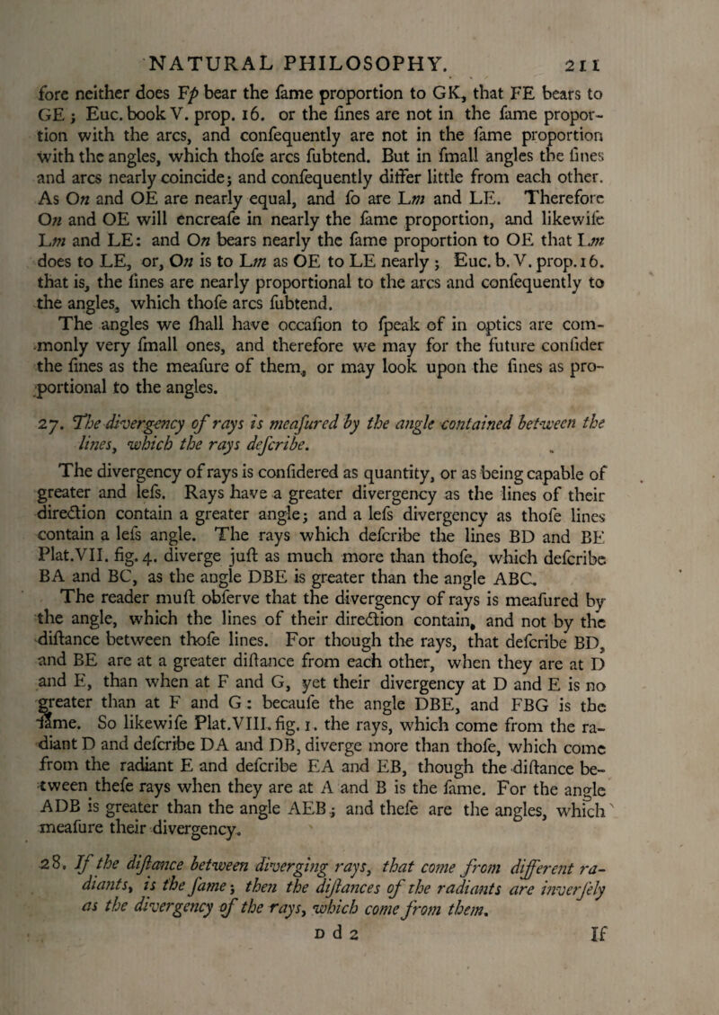 fore neither does Fp bear the fame proportion to GIC, that FE bears to GE ; Euc. book V. prop. 16. or the fines are not in the fame propor¬ tion with the arcs, and confequently are not in the fame proportion with the angles, which thofe arcs fubtend. But in fmall angles the fines and arcs nearly coincide; and confequently differ little from each other. As On and OE are nearly equal, and fo are Lw and LE. Therefore On and OE will encreafe in nearly the fame proportion, and likewife ]Lm and LE: and On bears nearly the fame proportion to OE that Ijn does to LE, or, On is to ~Lm as OE to LE nearly ; Euc. b. Y. prop. 16. that is, the fines are nearly proportional to the arcs and confequently to the angles, which thofe arcs fubtend. The angles we fihall have occafion to fpeak of in optics are com¬ monly very fmall ones, and therefore we may for the future confider the fines as the meafure of them., or may look upon the fines as pro¬ portional to the angles. 27. The divergency of rays is tneafured by the angle contained between the lines, which the rays defcribe. The divergency of rays is confidered as quantity, or as being capable of greater and lefs. Rays have a greater divergency as the lines of their dire&ion contain a greater angle; and a lefs divergency as thofe lines contain a lefs angle. The rays which defcribe the lines BD and BE Plat.VII. fig. 4. diverge juft as much more than thofe, which defcribe. BA and BC, as the angle DBE is greater than the angle ABC. The reader muft obferve that the divergency of rays is meafured by the angle, which the lines of their direction contain, and not by the diftance between thofe lines. For though the rays, that defcribe BD, and BE are at a greater diftance from each other, when they are at D and E, than when at F and G, yet their divergency at D and E is no greater than at F and G : becaufe the angle DBE, and FBG is the dame. So likewife Plat.VIII, fig. 1. the rays, which come from the ra¬ diant D and defcribe DA and DB, diverge more than thofe, which come from the radiant E and defcribe EA and EB, though the diftance be¬ tween thefe rays when they are at A and B is the fame. For the angle ADB is greater than the angle AEB; and thefe are the angles, which' meafure their divergency. 28, If the diftance between diverging rays3 that come from different ra- diants, is the fame; the?i the diftances of the radiants are inverfely as the divergency of the rays, which come from them. d d 2 If