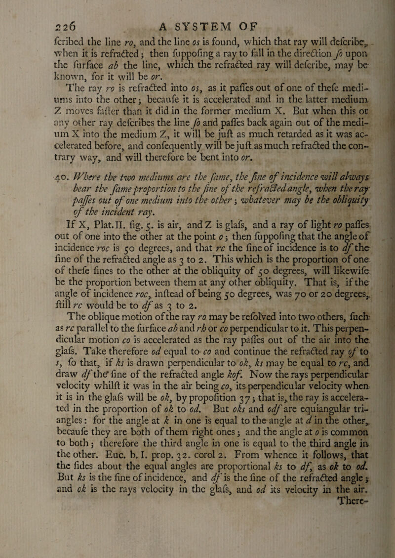 fcribed the line ro, and the line os is found, which that ray will describe,, when it is refradted; then fuppofing a ray to fall in the direction Jo upon the furface ab the line, which the refradted ray will defcribe, may be known, for it will be or. The ray ro is refradted into os, as it pafies out of one of thefe medi¬ ums into the other j becaufe it is accelerated and in the latter medium Z moves fader than it did in the former medium X. But when this or any other ray defcribes the line Jo and pafies back again out of the medi¬ um X into the medium Z, it will be juft as much retarded as it was ac¬ celerated before, and confequently will be juft as much refracted the con¬ trary way, and will therefore be bent into or. 40. Where the torn mediums are the fatne, the fine of incidence will always bear the fame proportion to the fine of the rej raffed angle, when the ray pa fes out of one medium into the other; whatever may be the obliquity of' the incident ray. If X, Plat.II. fig. 5. is air, and Z is glafs, and a ray of light ro pafies out of one into the other at the point 0 j then fuppofing that the angle of incidence roc is 50 degrees, and that rc the fine of incidence is to df the fine of the refradted angle as 3 to 2. This which is the proportion of one of thefe fines to the other at the obliquity of 50 degrees, will likewife be the proportion between them at any other obliquity. That is, if the angle of incidence rocr inftead of being 50 degrees, was 70 or 20 degrees,, ftill rc would be to df as 3 to 2. The oblique motion of the ray ro may be relblved into two others, fuch as rc parallel to the furface ab and rh or co perpendicular to it. This perpen¬ dicular motion co is accelerated as the ray pafies out of the air into the. glafs. Take therefore od equal to co and continue the refradted ray oj' to s, fo that,, if ks is drawn perpendicular to ok, ks may be equal to rc, and draw df the* fine of the refradted angle kof. Now the rays perpendicular velocity whilft it was in the air being co, its perpendicular velocity when it is in the glafs will be ok, by proportion 3 7; that is, the ray is accelera¬ ted in the proportion of ok to od. But oks and odf are equiangular tri¬ angles : for the angle at k in one is equal to the angle at d in the other,, becaufe they are both of them right ones; and the angle at 0 is common to both; therefore the third angle in one is equal to the third angle in. the other. Euc. b. I. prop. 32. corol 2. From whence it follows, that the fides about the equal angles are proportional ks to df, as ok to od. But ks is the fine of incidence, and df is the fine of the refradted angle j and ok is the rays velocity in the glafs, and od ks velocity in the air. There-