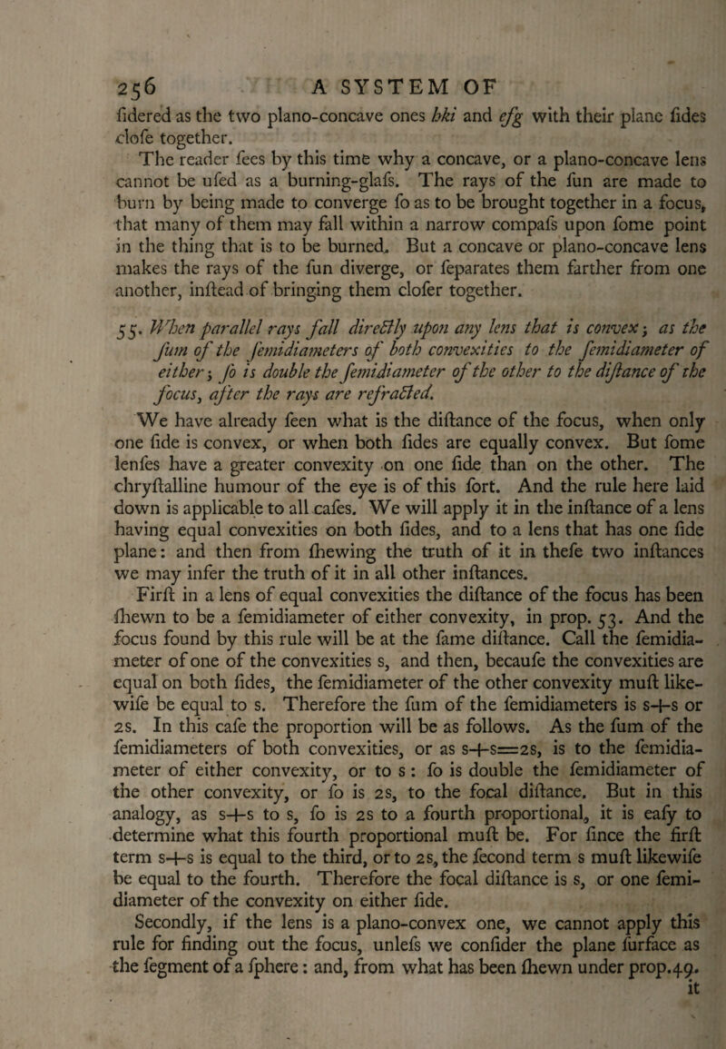 fidered as the two plano-concave ones hki and efg with their plane fides clofe together. The reader fees by this time why a concave, or a plano-concave lens cannot be ufed as a burning-glafs. The rays of the fun are made to burn by being made to converge fo as to be brought together in a focus, that many of them may fall within a narrow compafs upon fome point in the thing that is to be burned. But a concave or plano-concave lens makes the rays of the fun diverge, or feparates them farther from one another, inftead of bringing them clofer together. 55. When parallel rays fall direSily upon any lens that is convex; as the fum of the femidiameters of both convexities to the femidiameter of either •> fo is double the femidiameter of the other to the difiance of the focus, after the rays are refradled\ We have already feen what is the diftance of the focus, when only- one fide is convex, or when both tides are equally convex. But fome lenfes have a greater convexity on one fide than on the other. The chryftalline humour of the eye is of this fort. And the rule here laid down is applicable to all cafes. We will apply it in the inftance of a lens having equal convexities on both fides, and to a lens that has one fide plane: and then from fhewing the truth of it in thefe two inftances we may infer the truth of it in all other inftances. Firft in a lens of equal convexities the diftance of the focus has been fhewn to be a femidiameter of either convexity, in prop. 53. And the focus found by this rule will be at the fame diftance. Call the femidia¬ meter of one of the convexities s, and then, becaufe the convexities are equal on both fides, the femidiameter of the other convexity muft like- wife be equal to s. Therefore the fum of the femidiameters is sH-s or 2S. In this cafe the proportion will be as follows. As the fum of the femidiameters of both convexities, or as s-f-s=2s, is to the femidia¬ meter of either convexity, or to s: fo is double the femidiameter of the other convexity, or fo is 2 s, to the focal diftance. But in this analogy, as s-4-s to s, fo is 2s to a fourth proportional, it is eafy to determine what this fourth proportional muft be. For fince the firft term s-f-s is equal to the third, or to 2s,the fecond term s muft likewife be equal to the fourth. Therefore the focal diftance is s, or one femi¬ diameter of the convexity on either fide. Secondly, if the lens is a plano-convex one, we cannot apply this rule for finding out the focus, unlefs we confider the plane furface as the fegment of a fphere: and, from what has been fhewn under prop. 49. it