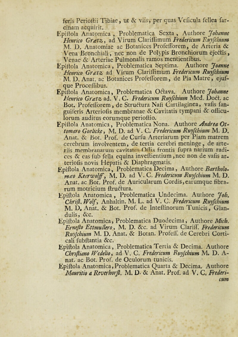 feris Perioftii Tibiae, ut & viis, per quas Ve ficula fellea far- cinam acquirit. Epiltola Anatomica , Problematica Sexta , Authore Johanne Henrico Gr<etz, ad Virum ClariHimum Fredericum Ruyfchium M. D. Anatomiae ac Botanices ProfelTorem, de Arteria & Vena Bronchiali, nec non de Polypis Bronchiorum ejedtis, Venae & Arteriae Pulmonalis ramos mentientibus. Epiltola Anatomica, Problematica Septima. Authore Joanne Henrico GrcCtz ad Virum Clariflimum Fredericum Ruyfchium M. D. Anat. ac Botanices ProfelTorem, de Pia Matre, ejuf- que Proceflibus. Epiltola Anatomica, Problematica 06tava. Authore Johanne Henrico Gratz ad. V. C. Fredericum Ruyfchium Med. Dodt. ac Bot. ProfelTorem, de Strudtura Nafi Cartilaginea, valis fan- guiferis Arteriofis membranae & Cavitatis tympani & oilicu- lorum auditus eorumque perioltio. Epiltola Anatomica, Problematica Nona. Authore Andrea Ot- tornaro Goeltcke, M. D. ad V. C. Fredericum Ruyfchium M. D. Anat. & Bot. Prof. de Curfu Arteriarum per riam matrem cerebrum involventem, de tertia cerebri meninge, de arte¬ riis membranarum cavitat, l-s Odis frontis fupra narium radi¬ ces & eas fub fella equina inveltientium ,nec non de vafis ar¬ teriolis novis Hepatis & Diaphragmatis. Epiltola Anatomica, Problematica Decima, Authore Bartholo- meto Keerwoljfy M. D. ad V. C. Fredericum Ruyfchium M. D. Anat. ac Bor. Prof. de Auricularum Cordis,earumque fibra¬ rum motricium itrudlura. Epiltola Anatomica , Problematica Undecima. Authore Joh. Chrifl. Wolf, Anhaltin. M. L. ad V. C. Fredericum Ruyfchium M. D, Anat. & Bot. Prof. de Inteltinorum Tunicis, Glan¬ dulis, &c. Epiltola Anatomica, Problematica Duodecima, Authore Mich. Ernefto Ettmullero.y M. D. &c. ad Virum ClarilT. Fredericum Ruyfchium M. D. Anat. & Botan. ProfelT. de Cerebri Corti¬ cali fubltantia &c. Epiltola Anatomica, Problematica Tertia & Decima. Authore Chrifliano Wedtlio, ad V. C. Fredericum Ruyfchium M. D. A- nat. ac Bot. Prof. de Oculorum tunicis. Epiltola Anatomica,Problematica Quarta & Decima. Authore Mauritio a Reverhorji, M. D- & Anat. Prof. ad V. C. Frederi¬ cum