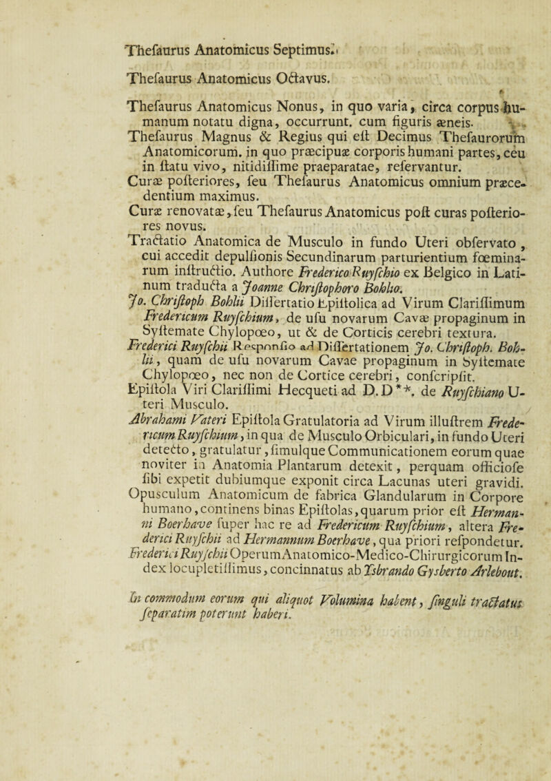 Thefaurus Anatomicus Septimush Thefaurus Anatomicus O&avus. * Thefaurus Anatomicus Nonus, in quo varia, circa corpus hu¬ manum notatu digna, occurrunt, cum figuris aeneis. Thefaurus Magnus & Regius qui eft Decimus Thefaurorufti Anatomicorum, in quo praecipuas corporis humani partes, ceu in flatu vivo, nitidiffime praeparatae, refervantur. Curae pofteriores, feu Thefaurus Anatomicus omnium praece¬ dentium maximus. Curae renovatae, feu Thefaurus Anatomicus pofl curas pofterio¬ res novus. Tradatio Anatomica de Musculo in fundo Uteri obfervato , cui accedit depulfionis Secundinarum parturientium foemina- rum inftrudio. Authore FredericoRuyfchio ex Belgico in Lati¬ num traducta a Joanne Chrijlophoro Bohlia. Jo. Chriftoph Bohlri DiilertatioEpillolica ad Virum Clariflimum Fredencum Ruyfchium, de ufu novarum Cavae propaginum in Syllemate Chylopoeo, ut & de Corticis cerebri textura. Frederici Ruyfchii Recpnntio aH DifTertationem Jo. Chriftoph. Boh- lii, quam de ufu novarum Cavae propaginum in Syllemate Chylopoeo, nec non de Cortice cerebri, confcripfit. Epiitola Viri Clariflimi Hecqueti ad D.D**. de RuyfchianoU- teri Musculo. Abrahami fateri Epiitola Gratulatoria ad Virum illuflrem Frede- ricam Ruyfchium, in qua de Musculo Orbiculari, in fundo Uteri detedo, gratulatur, fimulque Communicationem eorum quae noviter in Anatomia Plantarum detexit, perquam officiofe hhi expetit dubiumque exponit circa Lacunas uteri gravidi. Opusculum Anatomicum de fabrica Glandularum in Corpore humano, continens binas Epiftolas, quarum prior eft Herman- ni Boerhave luper hac re ad Fredericum Ruyfchium, altera Fre- denci Ruyfchii ad Hermannum Boerhave, qua priori refpondetur. Frederici Ruyjchii OperumAnatomico-Medico-Chirurgicorum In¬ dex locupletillimus, concinnatus ab Tsbrando Gysberto Arlebout. hi commodum eorum qui aliquot Volumina hdent, finguli tradat tu fcparatim poterunt haberi.