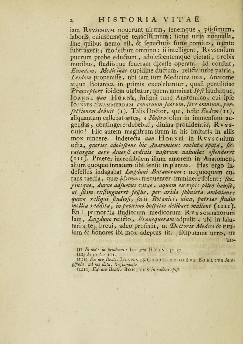 iam Rvyschivm nouerunt uirum, fenemque , piisfimum* laboris cuiuscumque tenaciffimum; fique uitia nonnullas, fine quibus nemo eft, & fene&utis forte comites, mente fubtraxeris; modeftum omnino : ii intelligent, RvYSCHium puerum probe edudfum , adolefcentemque pietati, probis moribus, fludiisque feueram dicalfe operam. Id conflat, Eumdem, Medicinae cupidine dudtum, relida urbe patria, Leidam properafle, ubi iam tum Medicina tota , Anatome atque Botanica in primis excolebantur, quafi gentilitiae jPraeceptore ibidem utebatur, quem nominat 7/yHaudatque, Io anne uan Horne, infigni tunc Anatomico, cui ipfe Io annes Swammerdam conatuum Juorum yferc omnium, per- feffionem debuit (i). Talis Dodtor, qui, telle Eodem (ii), aliquantum callebat artes, a Noftro olim in immenfum au¬ gendas, contingere debebat, diuina prouidentia, Rvys- CHio! Hic autem magiilrum fuum in his imitari; in aliis mox uincere. Indete&a uan H ORNEi in RvYSCHium odia, quoties adolefcens hic Anatomicus euoluta epata, Jic- catasque aere diuerfi ordinis uaforum ualuulas oftenderet (iii)-. Praeter incredibilem illum amorem in Anatomen,. alium quoque innatum fibi fenfit in plantas. Has ergo in- defefius indagabat Lugduni Batauorum ; nequicquam cu¬ rans taedia, quae h£0T0P0,<; frequenter imminere folent; fae- pius que, durae adfuetus vitae , aquam ex ripis pileo haujit, ut fitim ex(lingueret fejfits, per arida fabulet a ambulans $ quum reliqui ftudiofi, focii Botanici, uina, patriae (ludio mollia reddita, inproximo hofpitio delibare mallent (mi). En! primordia ftudiorum medicorum Rvyscmanorum fam, Lugduno relidto, Franequeram adpulit , ubi in falu- tariarte, breui, adeo profecit, ut Doldoris Medici & titu¬ lum& honores ibi mox adeptus fit. Diiputauit uero, ut uc~ (i) Innot: in prodrom: Io: uan Ho rne p. 37. (II) l:c: C: in. (III) Ex ore Beati. Ioan.n es Christopho & vs Bohlivs me- pfiola, ad me data, Regiomonte.