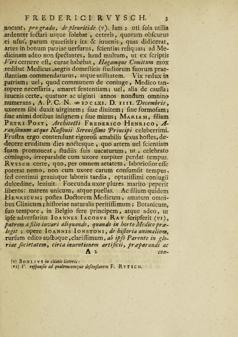 uocant, pro gradu, de pleuritide (v). Tam; uti fola utilia ardenter fe&ari usque folebat , ceteris, quorum obfcurus ei ufus', parum quaefitis; ita & iuuenis, quas didicerat, artes in bonum patriae uerfurus, fcientias reliquas; ad Me¬ dicinam adeo non fpe&antes, haud multum, ut ex fcriptis Viri cernere efl, curae habebat, Hagamque Comitum mox redibat Medicus,aegris domeflicis (ludiorum fuorum prae- flantiam commendaturus, atque utilitatem. Vix redux in patriam; uel, quod communem de coniuge, Medico tan¬ topere necefTaria, amaret fententiam; uel, alia de cauda; iuuenis certe, quatuor ac uiginti annos nondum omnino numerans, A. P. C. N. oo idclxi. D. ii ii. 'Decembris, uxorem hbi duxit uirginem; fiue diuitem; fiue formofam; fiue animi dotibus infignem; fiue minus; Mariam, filiam Petri Post, Architecti Frederico Henrico, A- raufionum atque Nafiouii SereniJJimo ‘Principi celeberrimi. Fruflra ergo contendunt rigorofi amabilis fexus hofles,de¬ decere eruditum dies noftesque , quo artem uel fcientiam fuam promoueat, (ludiis fuis uacaturum, ut , celebrato coniugio, irreparabile cum uxore turpiter perdat tempus. Rvysch certe, quo, per omnem aetatem, laboriofior ede poterat nemo, non cum uxore carum eonfumfit tempus, fed continui grauisque laboris taedia , optatiffimi coniugii dulcedine, leniuit, Foecunda uxor plures marito peperit liberos: marem unicum, atque puellas. Ac filium quidem He nricum; poflea Doftorem Medicum, amatum omni¬ bus Clinicum; hifloriae naturalis peritiflimum; Botanicum, fuo tempore , in Belgio fere principem, atque adeo, ut ipfe adverfarius Ioannes Iacobvs Rav fcripferit (vi), patrem a filio iuvari aliquando, quando in horto Medico pr re¬ legit ; opere Ioannis Ionstoni,^? hiftoria animalium, rurfum edito au&oque, clariflimum, ab ipfio Parente in glo¬ riae focietatem, circa inuentionem artificii, praparandi ac A 2, coit- fv) BohlivS in citatis litteris: (ti) V. refponfio ad qualetncumque defenjionem F. H. v t S c k.