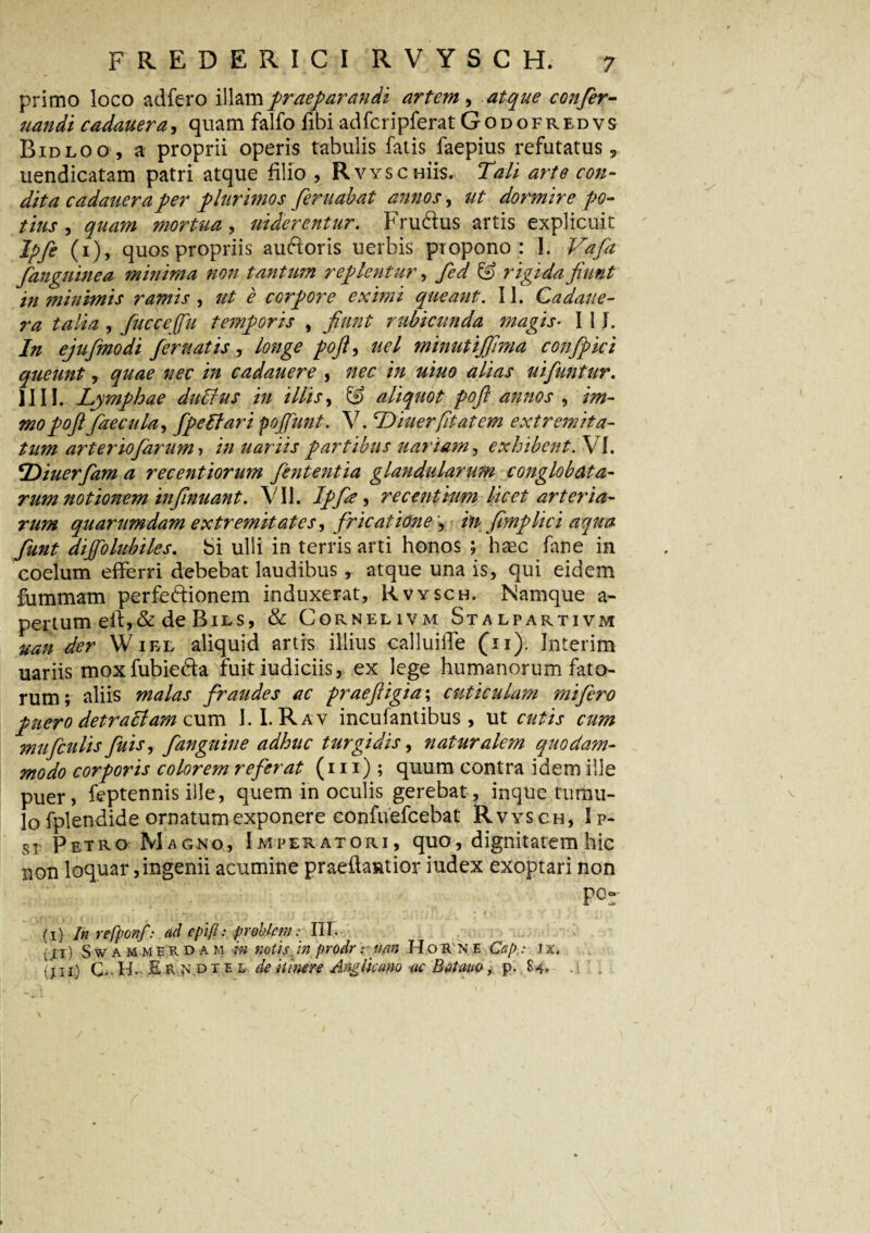 primo loco adfero illam praeparandi artem , atque confer- uandi cadauera, quam falfo fibi adfcripferat Godofredvs Bidloo, a proprii operis tabulis fatis faepius refutatus, uendicatam patri atque filio , Rvyschus. Tali arte con¬ dita cadauera per plurimos feruabat annos, ut dormire po¬ tius , quam mortua, uiderentur. hrucfius artis explicuit Ipfe (1), quos propriis ainfioris uerbis propono: I. Vafa /anguinea minima non tantum replentur, fed © rigida fiunt in minimis ramis , ut e corpore eximi queant. II. Cadaue¬ ra talia , fucceffu temporis , fiunt rubicunda magis- 111. In ejufimodi /eruatis, longe pofi, uel minutijfima con/pici queunt, quae nec in cadauere , nec in uiuo alias ui/untur. IIII. Lymphae duLus in illis, & aliquot pofi annos , im- mo pofi faecula, fpeBar i pofiunt. V. Diuerfitatem extremita¬ tum arter io/arum, in uariis partibus uariam, exhibent. VI. 'Diuerfam a recentiorum /ententia glandularum conglobata¬ rum notionem infinuant. VII. Ipfie , recentium licet arteria¬ rum quarumdam extremitates, fricatione , in fimplici aqua funt dijfolubiles. Si ulli in terris arti honos ; haec fane in coelum efferri debebat laudibus, atque una is, qui eidem fummam perfe&ionem induxerat, Rvysch. Namque a- pertum eif,&de Bies, & Cornelivm Stalpartivm uan der Wiel aliquid artis illius calluille (11). Interim uariis moxfubie&a fuit iudiciis, ex lege humanorum fato¬ rum; aliis malas fraudes ac praefiigia; cuticulam mi fero puero detrallam cum I. I. Rav incufantibus , ut cutis cum mufculis fuis, /anguine adhuc turgidis, naturalem quodam¬ modo corporis colorem referat (111) ; quum contra idem ille puer, feptennis ille, quem in oculis gerebat, inque tumu¬ lo fplendide ornatum exponere confuefcebat Rvysch, Ip¬ si Petro Magno, Imperatori, quo, dignitatem hic non loquar,ingenii acumine praefiantior index exoptari non P°r * ’ ’   *' I . ' • ' ■(■[ ! ’ p * ’* * *•’ ,* 1 • ;• * ; » I y ’i V * (1) In refponf: ad epift: pr obleni: III. ; 11) Swammerdam m notis, in prodr r uan H o R n e Cap: i x. (iii) C. H,. Er^dtel de itinere Anglicano ac B at ano, p. 84.