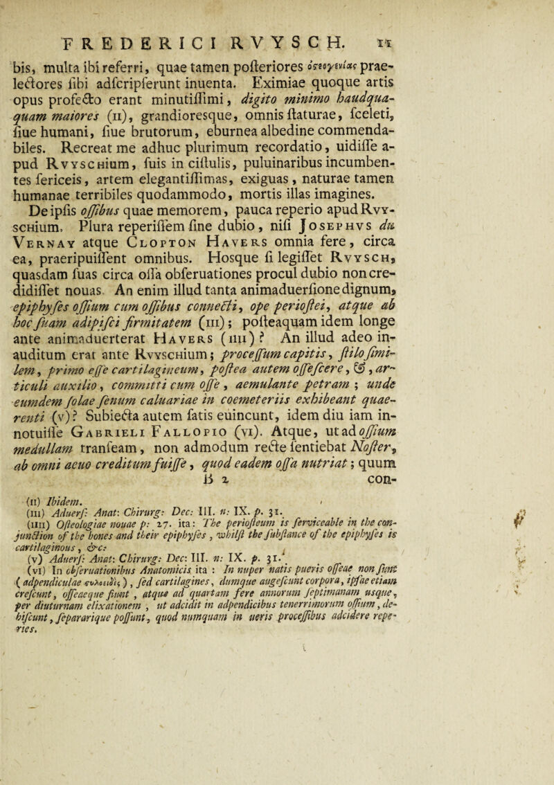 bis, multa ibi referri, quae tamen pofleriores omynfos prae- lepores fibi adfcripferunt inuenta. Eximiae quoque artis opus profecto erant minutiflimi, digito minimo haudqua- quam maiores (n), grandioresque, omnis flaturae, fceleti, flue humani, fiue brutorum, eburnea albedine commenda¬ biles. Recreat me adhuc plurimum recordatio, uidiffe a- pud RvYSciiium, fuis inciflulis, puluinaribus incumben¬ tes fericeis, artem elegantiflimas, exiguas, naturae tamen humanae terribiles quodammodo, mortis illas imagines. De ipfis ojjibus quae memorem, pauca reperio apud Rvy- scHium, Plura reperifiem fine dubio, nifi Josephvs dtt Vernay atque Clopton Havers omnia fere, circa ea, praeripuilfent omnibus. Hosque fi legifTet Rvyschs quasdam fuas circa oifa obferuationes procul dubio noncre- didiffet nouas An enim illud tanta animaduerfionedignum» epipbyfes offium cum ojfibus conneffii, ope periofiei, atque ab hoc fuam adipifci firmitatem (iii) ; pofteaquam idem longe ante animaduerterat Havers (iiu)? An illud adeo in¬ auditum erat ante RvYSCHium; proce(fum capitis, fi i Lofimi- lem, primo effe cartilagineum, pofiea autem ojfeficere, &, ar~ ticuli auxilio, committi cum ojfe , aemulante petram ; unde eumdem folae fenum caluariae in coemeteriis exhibeant quae¬ renti (v) ? Subiefta autem fatis euincunt, idem diu iam in- notuille Gabrieli Fallopio (vi). Atque, ut ad ojfium medullam tranieam, non admodum reeS:e 1'entiebat Nofter, ab omni acuo creditum fuijfe, quod eadem offa nutriat; quum i5 x con- fn) Ibidem. < (iii) Aduerf: Anat: Chirurg: Dec: III. n: IX. p. 31. (iiii) Ofteologiae nouae p: 17. ita: The periofieum is ferviceable in tbe con- junftion ofthe bones and their epipbyfes , wbilfi tbe fubfiance of tbe epipbyfes is cartilaginous, &c: (v) Aduerf: Anat: Chirurg: Dec: III. n: IX. p. gl. (vi) In cbferuationibus Anatomicis ita : In nuper natis pueris offeae non fiint ( adpendiculae svzoedei) , Jed cartilagines, dumque augefcunt corpora, ipfae etiam crefcunt, offeae que fiunt , atque ad quartam fere annorum feptimanam usque? per diuturnam elixationem , ut adcidit in adpendicibus tenerrimorum qffium, de~ bifcunt, fepararique pojfunt, quod nnmquam in neris pmejfbus adcidere repe- nes.