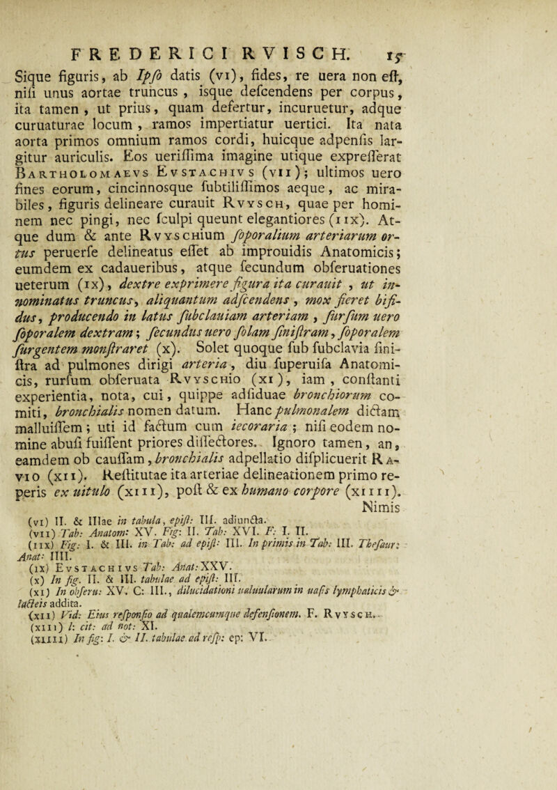 Sique figuris, ab Ipfo datis (vi), fides, re uera non eff, nili unus aortae truncus , isque defcendens per corpus, ita tamen, ut prius, quam defertur, incuruetur, adque curuaturae locum , ramos impertiatur uertici. Ita nata aorta primos omnium ramos cordi, huicque adpenlis lar¬ gitur auriculis. Eos ueriffima imagine utique expreflerat Bartholomaevs Evstachivs (vii); ultimos uero fines eorum, cincinnosque fubtililfimos aeque, ac mira¬ biles, figuris delineare curauit Rvysch, quae per homi¬ nem nec pingi, nec fculpi queunt elegantiores (iix). At¬ que dum & ante RvYSCHium foporalium arteriarum or¬ tus peruerfe delineatus elTet ab improuidis Anatomicis; eumdem ex cadaueribus, atque fecundum obferuationes ueterum (ix), dextre exprimere figura ita curauit , ut in¬ nominatus truncus, aliquantum adfcendens , mox fieret bifi¬ dus , producendo in latus fiubclauiam arteriam , fiurfium uero foporalem dextram; fecundus uero folam finijlram, foporalem furgentem monftraret (x). Solet quoque fub fubclavia fini- flra ad pulmones dirigi arteria , diu fuperuifa Anatomi¬ cis, rurfum obferuata RvYSCHio (xi), iam , conflanti experientia, nota, cui, quippe adliduae bronchiorum co¬ miti, bronchialis nomen datum. Hanc pulmonalem didam malluilTem ; uti id fadum cum iecoraria ; nili eodem no¬ mine abuli fuilTent priores dilTedores. Ignoro tamen, an, eamdem ob cauffam, bronchialis adpellatio difplicuerit Ra¬ vio (xii). Reltitutae ita arteriae delineationem primo re¬ peris ex uitulo (xi 11), poli & ex humano corpore (xi 111). Nimis (vi) II. & Illae in tabula, epift: III. adiun&a. (vii) Tab: Anutom' XV. Fig: II. Tab: XVI. F: I. II. (iix) Fig: 1. & III. in Tab: ad epifil: III. In primis in Tab: III. Thefaur; Anat• 1III. (ix) Evstachivs Tab: Anat: XXV. (x) In fig. II. & III. tabulae ad epift: III. (xi) In objertt: XV. C: III., dilucidationi uduulanmin uafts lymphaticis & lafileis addita. (xii) Vid: Eius refipotifio ad qualemcumqne defienfitonem. F. Rvysch. (xiii) /: cit: ad not: XI.