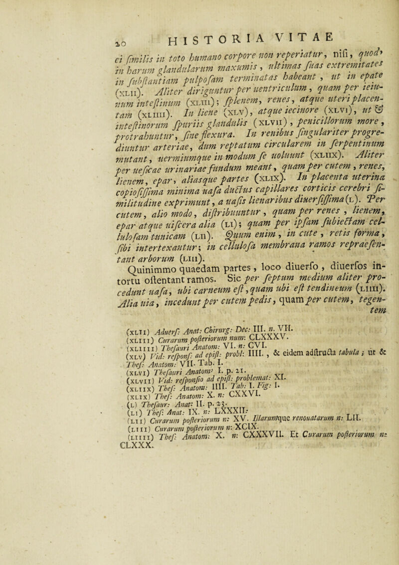 io ei anilis in toto humano corpore non referiatur, nifi, quod' in harum glandularum maximis , ultimas fuas extremita in fiibliatitiam fulfofim terminatas habeant , ut in epatc (fitw\ Aliter diriguntur per uentr.tculum, quam per teiu- ntm inteftinum (xun); fplenem, renes, atque uteriplacen¬ tam (xLffli). I» (xlv), atque minore (xlv,), wtV int e timorum fpur iis glandulis (xlvii) , pen,ullorum more, protrahuntur, fine flexura. In renibus fingulanter progre¬ diuntur arteriae, dum reptatum circularem in fierpentmum mutant, uermiumque in modum fie uoluunt (xliix). Aliter per ueficae urinariae fundum meant, quam per cutem , renes, lienem, epar, alias que partes (xliX> In placenta uterina c opio fi fima minima uafia dubius capillares corticis cerebri fi¬ mi litu din e exprimunt a uafis lienaribus diuerfijfima(l). ‘Per cutem, alio modo, diftribuuntur , quam per renes , /i*#*»* epar atque nifccra alia (li) ; quam per ipfam fubieblam cel- lulofam tunicam (lii). Quum enim , » retis forma, fibi intertexantur; i// cellulofa membrana ramos repraefen* tant arborum (liii). _ ' Quinimmo quaedam partes, loco diuerio , diuerlos in¬ tortu o(lentant ramos. Sic per fieptum medium aliter pro¬ cedunt uafia, ubi carneum eft ,quam ubi efl tendineum (liiii). Alia uia, incedunt per cutempedis, quamper cutem, tegen¬ tem (xlii) Aduerf: Anet: Cbirurg: Dec:lU.n.Vll. (xliii) Curarum pofleriorum num: LLaaay . ((i“j foti, nn.', & eidem adrtrafla uMs i ut & Thef Anatom: VII- Tab. I. (xlvi) Thefauri Anatom1 L p. 21. (xlvii) Vid: refponflo ad epifl-.probleimt: XL. (xliix) Thef: Anatom: \\\l. dab:TTig: 1. (xlix) Thef Anatom: X. n: LXXVi. (l) Thefaur: Anati II. p. (li) Thef Anat: IX. n: LXXXII- (lii) Curarum pofleriorum n: XV. Illanwlque renouatavum n: LII. (liii) Curarum pofleriorum n: XCIX. (liiii) Thef Anatom: X. n: CXXXVIi. Et Curarum pofleriorum ni CLXXX.