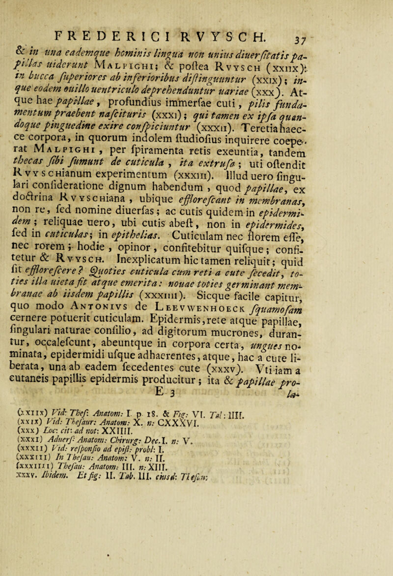 Sc w una e a dem que heminis lingua non unius diuerfitatis pa¬ pillas uiderunt Malpighi; & podea Rvysch (xxnx)t in bucca fuperiores ab inferioribus di [Unguuntur (xxix) ; in- que eoaem o u t Ilo uentriculo depv ehenduntuv uariae (xxxf At- queha z papillae, profundius immerfae cuti, pilis funda¬ mentum praebent nafeituris (xxxi); qui tamen ex ipfa quan¬ doque pinguedine exire confpiciuntur (xxxu). Teretia haec- ce corpora, in quorum indolem dudiodus inquirere coepe¬ rat Malpighi , per fpiramenta retis exeuntia, tandem thecas fibi fumunt de cuticula , ita extrufa ; uti odendit R vy s cmanum experimentum (xxxm). Illud uero fingu- lari condderatione dignum habendum , quod papillae,ex do<drina RvYSCHiana , ubique ejforefcant in membranas, non re, fed nomine diuerfas; ac cutis quidem in epidermis dem; reliquae uero, ubi cutis abeft, non in epidermides, ied in cuticulas; in epithelias. Cuticulam nec florem efTe, nec rorem y hodie , opinor , confitebitur quifque ; confi¬ tetur & Rvysch. Inexplicatum hic tamen reliquit; quid 111 efflorefcere ? Quoties cuticula cum reti a cute fecedit, to¬ ties illa uietafit atque emerita: nouae toties germinant mem¬ branae ab iisdem papillis (xxxim). Sicque facile capitur, quo modo Antonivs de Leevwenhoeck fquarnofam cernere potuerit cuticulam. Epidermis,rete atque papillae, fingulari naturae coniilio, ad digitorum mucrones, duran¬ tur, ocplefcunt, abeuntque in corpora certa , ungues no¬ minata, epidermidi ufque adhaerentes,atque, hac a cute li¬ berata, una ab eadem fecedentes cute (xxxv.). Vti iam a eutaneis papillis epidermis producitur ; ita & papillae pro- ' ' E 3 (xxiix) Vid: Tbep Anatoni: I p 18. & Fu?: VI. Tahllll (xxix) Vid: Tkejaur: Anatom: X. n: CXXXVI. (xxx) Loc: cit: ad not: XXIIIf. (xxxi) Adnerf: Anatom: Cbirurg: Dee.I. n: V. (xxxii) Vid: regponfio ad epift: probi: I. (xxxiii) In Tbejau: Anatom: V. n: II. (xxxim) The/au: Anatom.- III. «.XIII. xxxv. Ibidem. Etfig: II, Tab. III. ehisd: Tiepm