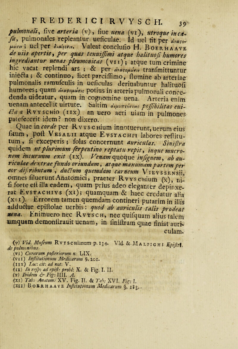 pulmonali% dive arteria (v), flue lien a (vi), utroque in cd- fu, pulmonales repleantur ueficulae. Id uel tit per dm^ /xojr/v; uel per Valeat conclufio H. Boerhaave de uiis apertis, per t enuijjimi atque halituof humores ingrediantur uenas pleumomcas ^vii.) j atque tum crimine hic vacat replendi ars ; & per dvct?opunv tranfmittuntur inie&a; & continuo, licet parciflimo, flumine ab arteriae pulmonalis ramufculis in ueficulas deriuabuntur halituodi humores;, quam dr»^y.d<r^ potius in arteria pulmonali conce¬ denda uideatur, quam in cognomine uena. Arteria enim nenam antecellit uirtute. baltim dipionrvVe«? pojfbilitas eui- Ba a RvYSCHio (iix) an uero aeri uiam in pulmones patefecerit idem ? non dixero. Quae in corde per RvYSC Hium innotuerunt,uerum eius fkum , poit Vesalii atque Evstachh labores reditu- tum , fi exceperis; folas concernunt auriculas. Siniftra quidem ut plurimum ferpent itio reptatu repit, inque mucro¬ nem hicuritum exit (ix). Venam quoque infgnem, ab au¬ riculae dextrae fundo oriundam, atque maxumam partemper cor difiributam , duflum quemdam carneum ViEvssENsii omnes iiluerunt Anatomici, praeter RvvscHium (x), ni¬ di forte elt illa eadem, quam prius adeo eleganter depinxe¬ rat Evstachivs (xi); quamquam & haec credatur alia (x 11). Errorem tamen quemdam contineri putarim in illis adducfae epiflolae uerbis: quod ab auriculis talis prodeat nena. Enimuero nec Rvysch, nec quifquam alius talem umquam demonitrauit uenam, in fini (Iram quae finiat auri» culam. (v) Vid. Mufeiim Rvyscmanum p. 134. Vid. & M a lr 1 g h i EpifltX de pulmonibus* ‘ J ‘ (vi) Curarum- pomeriorum n: LIX. (vii) Iriflituttonum Medicarum §v2oi. (lix) Lac: cit: ad not: V. (ix) In refp: ad epift: probi: X. & Fig. I. II. (x) Ibidem & Lig: IIII. A. (xi) Tab: Anatoni: XV. Fig. H. & Tab; XVI. Fig: I. (xii) Boerhaave Infii unionum Medicarum f 18 3. -