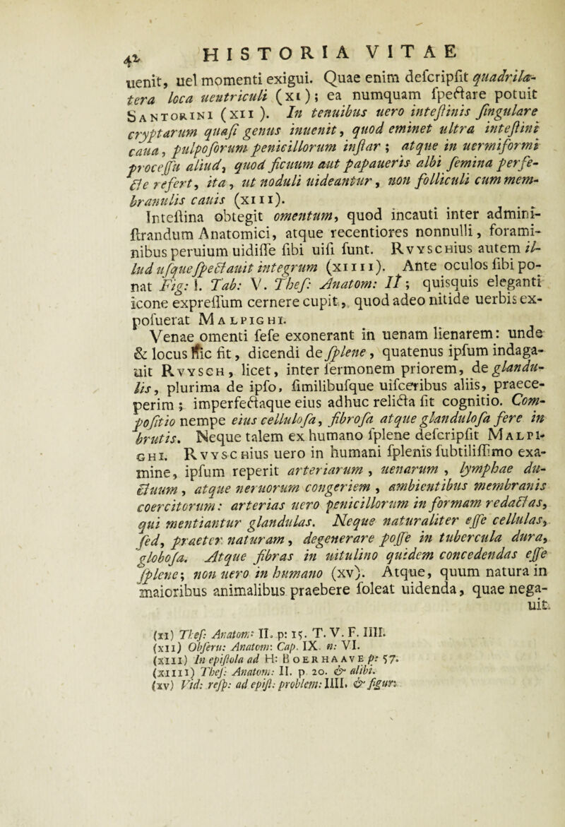 nenit, uel momenti exigui. Quae enim deicripfit quadrila-- tera loca uentriculi (xi); ea numquam fpeftare potuit Santorini(xii). In tenuibus nero intefiinis fingulare cryptarum quafi genus inuenit, quod eminet ultra intefiini cana, pulpo forum penicillorum inftar ; atque in uermiformi procejfu aliudi quod ficuum aut papauerts albi femina perfe- $e refert, ita, ut noduli uideantur, non folliculi cum mem¬ branuli s cauis (xin). Inteftina obtegit omentum, quod incauti inter admini- flrandum Anatomici, atque recentiores nonnulli, forami¬ nibus peruium uidiffe fibi uifi funt. Rvyschuis autem/A ludufquefpettauit integrum (xini). Ante oculos fibi po¬ nat Fig: i. Tab: V. Thef Anatoni: //; quisquis eleganti icone expreiliim cernere cupit, quod adeo nitide uerbisex- pofuerat Malpighi. Venae omenti fefe exonerant in uenam lienarem: unde & locus ific iit, dicendi de fplene, quatenus ipfum indaga- mt P.VYSCH, licet, inter 1'ermonem priorem, de glandu¬ lis, plurima de ipfo, iimilibufque uifceribus aliis, praece¬ perim ; imperfeftaque eius adhuc relida fit cognitio. Com- pofitio nempe eius cellulofa, fibrofa atque glandulofa fere in brutis. Neque talem ex humano fplene defcripfit Malti- G H I. RVYSC eius uero in humani fplenis fubtiliflimo exa¬ mine, ipfum reperit arteriarum , uenarum , lymphae du- Buum , atque nemorum congeriem , ambientibus membranis coercitorum: arterias uero penicillorum in formam redaflas, qui mentiantur glandulas. Neque naturaliter ejfe cellulas, fed, praeter naturam, degenerare pojfe in tubercula dura, globoja. Atque fibras in nitulino quidem concedendas ejfe jplene\ non uero in humano (xv). Atque, quum natura in maioribus animalibus praebere foleat uidenda, quae nega- uik (xi) Thef: Anatona II. .ps 15. T. V. F. IUI. (xii) Obferu: Anatona. Cap. IX. n: VI. (xiii) In epiftola ad H: Boerhaave p: 57. (xmi) Thef: Anatem: II. p 20. & alibi.