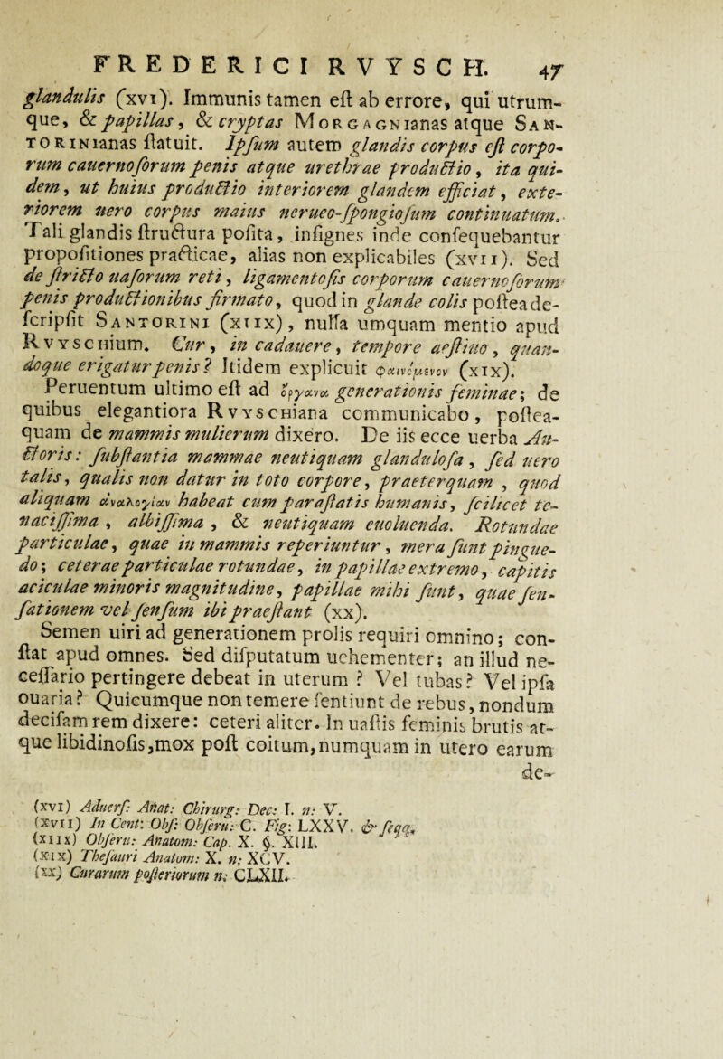 glandulis (xvi). Immunis tamen eft ab errore, qui utrum¬ que, & papillas, &cryptas M or g a GNianas atque San- tor in lanas flatuit. lpfum autem glandis corpus ejl corpo¬ rum cauernoforum penis atque urethrae produBio, ita qui¬ dem, ut huius produBio interiorem glandem efficiat, exte¬ riorem nero corpus maius nerueo-fpongiojum continuatum.■ Tali glandis ftru&ura pofita, infignes inde confequebantur propofitiones pra&icae, alias non explicabiles (xvii). Sed deftriBo uaforum reti, ligamentofs corporum caiie7’nofrum: penis produBionibus firmato, quod in glande colis pofteade- fcripfit Santorini (xiix), nulla umquam mentio apud R v y s c nium. Cur, in cadaitere, tempore aeftiuo , quan¬ doque erigatur penis? Itidem explicuit (xix). Peruentum ultimo efl ad opyuvx generationis feminae; de quibus elegantiora RvYSCHiana communicabo, poflea- quam de mammis mulierum dixero. De iis ecce uerba An- Boris: fubftantia mammae neutiquam glandtilofa, fied aero talis, qualis non datur in toto corpore, praeterquam , quod aliquam dvxroyixv habeat cum par affatis humanis, fcihcet te- nacijfima , albijfima , & neutiquam enoluenda. Rotundae particulae, quae iu mammis reperiuntur, mera funtpingue¬ do-, ceterae particulae rotundae, in papillae extremo, capitis aciculae minoris magnitudine, papillae mihi funt, quae fen- fationem vel Jenfum ibi praejiant (xx). Semen uiriad generationem prolis requiri omnino; con¬ flat apud omnes. Sed difputatum uehementer; an illud ne- ceffano pertingere debeat in uterum ? Vel tubas? Vel ipfa ouaria ? Quicumque non temere fentiunt de rebus, nondum decifarn rem dixere: ceteri aliter. In uaflis feminis brutis at¬ que libidinofis,mox poft coitum, numquam in utero earum de- (xvi) Aducrf: Afuit: Chirurg: Dee: I. n: V. (xvii) In Cent: Obf: ObJenirC. Fig: LXXV. &feq(Lt (xiix) ObJeru: Anatoni: Cap. X. $. XIII. (xix) Thefauri Anatoni: X. n: XCV. (xx) Curarum pofitrmum m CLXII.