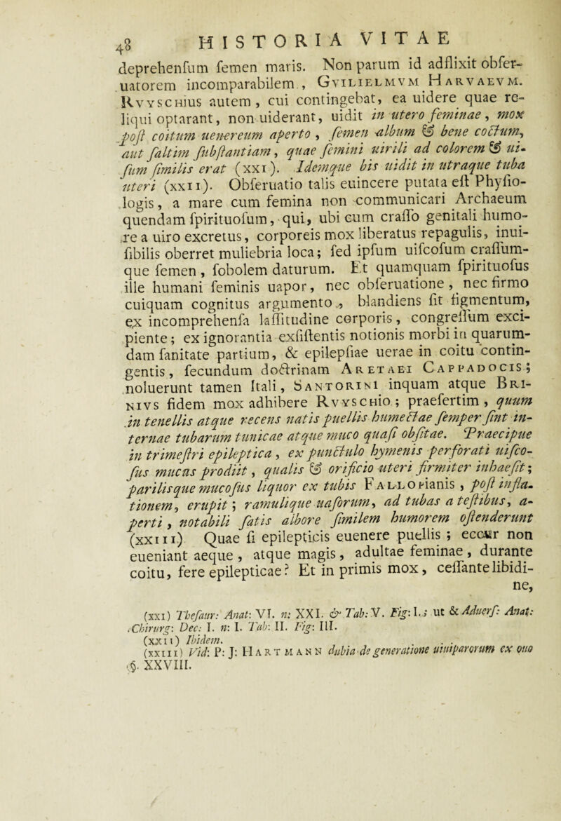 deprehenfum femen maris. Non parum id addixit obfer- uatorem incomparabilem , GvilielmvmHarvaevm. Rvyschius autem, cui contingebat, ea uidere quae re¬ liqui optarant, non uiderant, uidit in utero feminae, mox pofi coitum uen-ereum aperto , femen album C bene coctum’, aut faltim fitbftantiam, quae femini uiriliad colorem & ui- fum fimilis erat (xxi). .Idemque bis uidit in utraque tuba ‘uteri (xxii). Obferuatio talis euincere putata eft Phyfio- logis, a mare cum femina non communicari Archaeum quendam fpirituofum, qui, ubi cum erado genitali humo- ;re a uiro excretus, corporeis mox liberatus repagulis, inui- fibilis oberret muliebria loca; fed ipfum uifeofum cradiim- que femen , fobolem daturum. Et quamquam fpirituoius ille humani feminis uapor, nec obferuatione , nec firmo cuiquam cognitus argumento , blandiens dt figmentum, e,x incomprehenfa laditudine corporis, congredum exci¬ piente ; ex ignorantia exfidentis notionis morbi in quarum¬ dam fanitate partium, & epilepdae uerae in coitu contin¬ gentis, fecundum doctrinam A reta ei Cappadocis; noluerunt tamen Itali, Santorini inquam atque Bri- nivs fidem mox adhibere Rvyschk); praefertim , quum in tenellis atque recens natis puellis humettae femper fint in¬ ternae tubarum tunicae atque muco quaf obfitae. Praecipue in trimefiri epileptica , ex punctulo hymenis perforati uifco- Ciis mucus prodiit, qualis C orificio uteri fit mitet inhaefit; parilis que muco fis liquor ex tubis Fallo nanis , pofi infia* tionem, erupit; ramulique uaforum^ ad tubas a tefiibus-, a- perti, notabili fatis albore fimilem humorem oftenderunt (xxiIi) Quae d epilepticis euenere puellis ; ecc*tr non eueniant aeque , atque magis, adultae feminae , durante coitu, fere epilepticae ? Et in primis mox, celfantelibidi¬ ne, (xxi) Tbefaur: Anat: VT. n: XXI. & Tab: V. Figi I.» ut & Aduerf: Anali: .Chirurg: Dec: I. n: I. Tab: II. Fig: III. (xxii) Ibidem. . . . (xxiii) Vid: P: J: Hartmakn dubia'de generatione uttnparorum ex otio v$. XXVIII.