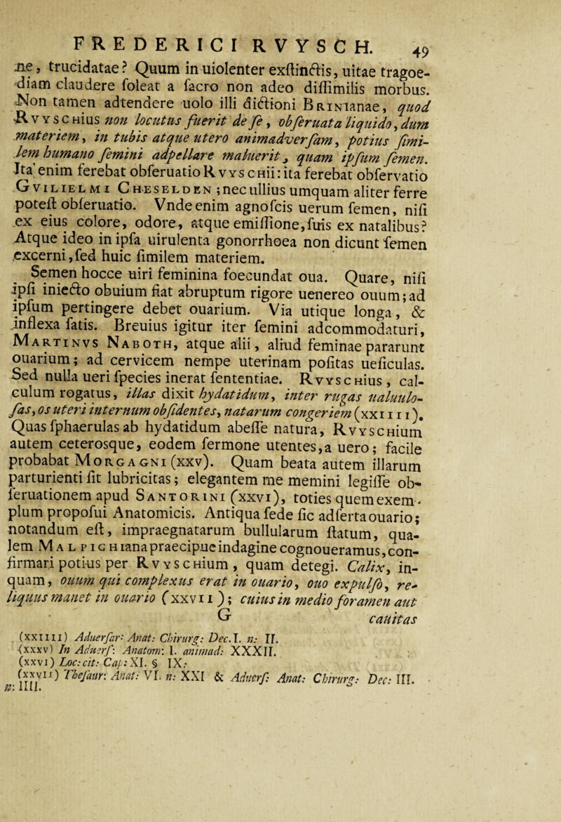 iie, trucidatae ? Quum in uiolenter exftinftis, uitae tragoe¬ diam claudere lbleat a facro non adeo diffimilis morbus. Non tamen adtendere uolo illi di&ioni Bfumanae, quod - v Y s c Hius non locutas fuerit de fe, obferuata liquido, dum materiem, in tubis atque utero animadverfam, potius fimi- lem humano femini adpellare maluerit quam ipfum femen. Ita’enim ferebat obferuatioR vys emi:ita ferebat obfervatio Cr vilielmi Che selden ; nec ullius u metuam aliter ferre potefl obieruatio. Vndeenim agnofeis uerum femen, nifi .ex eius colore, odore, atque emilTione,fms ex natalibus? Atque ideo in ipfa uirulenta gonorrhoea non dicunt femen excerni,fed huic fimilem materiem. Semen hocce uiri feminina foecundat oua. Quare, nifi ipli inie&o obuium fiat abruptum rigore uenereo ouum;ad ipfum pertingere debet ouarium. Via utique longa, & inflexa fatis. Breuius igitur iter femini adeommodaturi, Martinvs Naboth, atque alii, aliud feminae pararunt ouarium; ad cervicem nempe uterinam pofitas ueficulas. Sed nulla ueri fpecies inerat fententiae. Rvys c nius , cal¬ culum rogatus, illas dixit hydatidum, inter rugas ualuulo- fas, os uteri internum obfidentes, natarum congeriem (xxi 111). Quasfphaerulasab hydatidum abefle natura, RvyscHium autem ceterosque, eodem fermone utentes,a uero; facile probabat Morgagni (xxv). Quam beata autem illarum parturienti fit lubricitas; elegantem me memini legiffe ob- leruationem apud Santorini (xxvi), toties quem exem¬ plum propofui Anatomicis. Antiqua fede fic adfertaouario; notandum eft, impraegnatarum bullularum flatum, qua¬ lem Mal p iGHiana praecipue indagine cognoueramus, con¬ firmari potius per RvYSCHium, quam detegi. Calix, in¬ quam, ouum qui complexus erat in ouario, ouo expulfo, liquus manet m ouar io ( xxvi i }; cuius m medio foramen aut G cauitas (xxi i ii) Aduerfar'- An at: Chirurg: Dec.l. n: II. (xxxv) In AdujrJ': Anatoni: 1. animad: XXXII. (xxvi) Loc:cit: Cap:XI. § IX: (xxvii) 7 hejaurt Anat: VI. n: XXI & Aducrf: An at: Chirurept Dec• III. Ii: Illi.