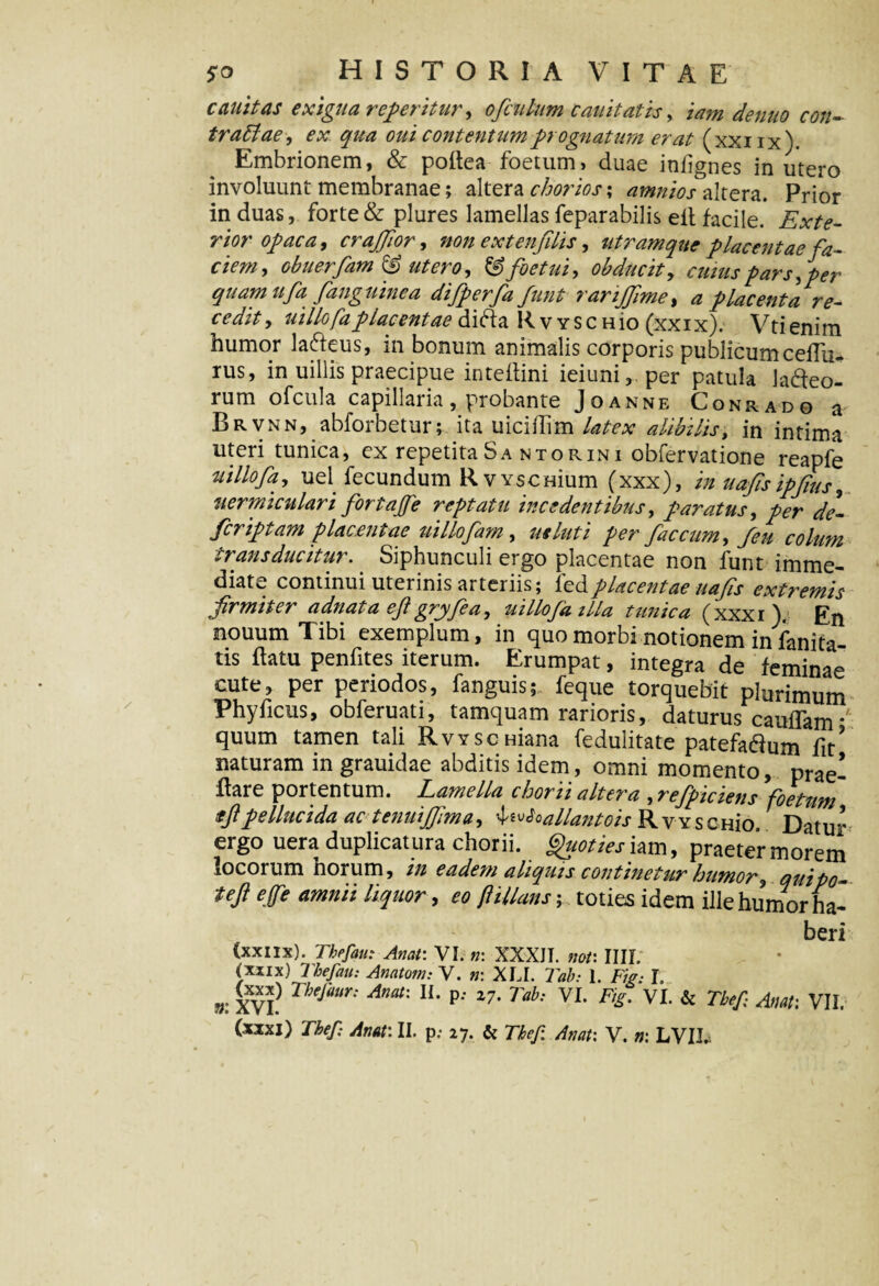 canit as exigua referitur, ofculnm cauitatis, traffiae, ex qua otii contentum prognatum erat (xxiix). Embrionem, & poflea foetum, duae iniignes in utero involuunt membranae; altera chorios; amnios altera. Prior induas, forte & plures lamellas feparabilis eft facile. Exte¬ rior opaca, crajjior, non extenfilis, utram que placentae fa¬ ciem, obuerfam & utero, fSfoetui, obducit, cuius pars,per quam ufa /anguinea difperfa funt rarijjime, a placenta re¬ cedit, uillofaplacentae difta RvyschIo (xxix). Vtienim humor la&eus, in bonum animalis corporis publicum ceflu- rus, in uillis praecipue inteflini ieiuni,.per patula ladteo- rum ofcula capillaria, probante Joanne Conrado a Brvnn, abforbetur; ita uiciflim latex alibilis, in intima uteri tunica, ex repetita Sa ntorini obfervatione reapfe uillofa,, uel fecundum RvYscHium (xxx), in uafisipfius, uermiculari fortajfe reptatu incedentibus, paratus, per de- fcriptam placentae uillofam, ut luti per faecum, fen colum trans ducitur.. Siphunculi ergo placentae non funt imme¬ diate continui uterinis arteriis; ledplacentae uafis extremis firmiter adnata eft gryfea, uillofa illa tunica (xxxi). En nouum Tibi exemplum, in quo morbi notionem in fanita- tis flatu penfites iterum. Erumpat, integra de feminae cute, per periodos, fanguis; feque torquebit plurimum Phy ficus, obferuati, tamquam rarioris, daturus caudam *' quum tamen tali RvYScmana fedulitate patefa&um fit? naturam in grauidae abditis idem, omni momento, prae- flare portentum. Lamella chorii altera ,refpiciens foetum ifipellucida ac tenuijjima, 4euloallantois RvYSCHio. Datur ergo uera duplicatura chorii. Quoties iam, praeter morem locorum horum, in eadem aliquis continetur humor, quipo- teft effe amnii liquor, eo ftillans; toties idem ille humor ha¬ beri (xxiix). Thefau: Arni: VI. n: XXXJI. noti IIII. (xxix) Thefau: Anatom: V. n: XLI. Tab: 1. Fig- T. V. XVI?Thejam: Amx p''Tah: VI- F'£- VI-& Tbef- ■fav- VII. (xxxi) Tbef: Attat: II. p,- I-J. Si Thep. Anat: V. n: LVIb