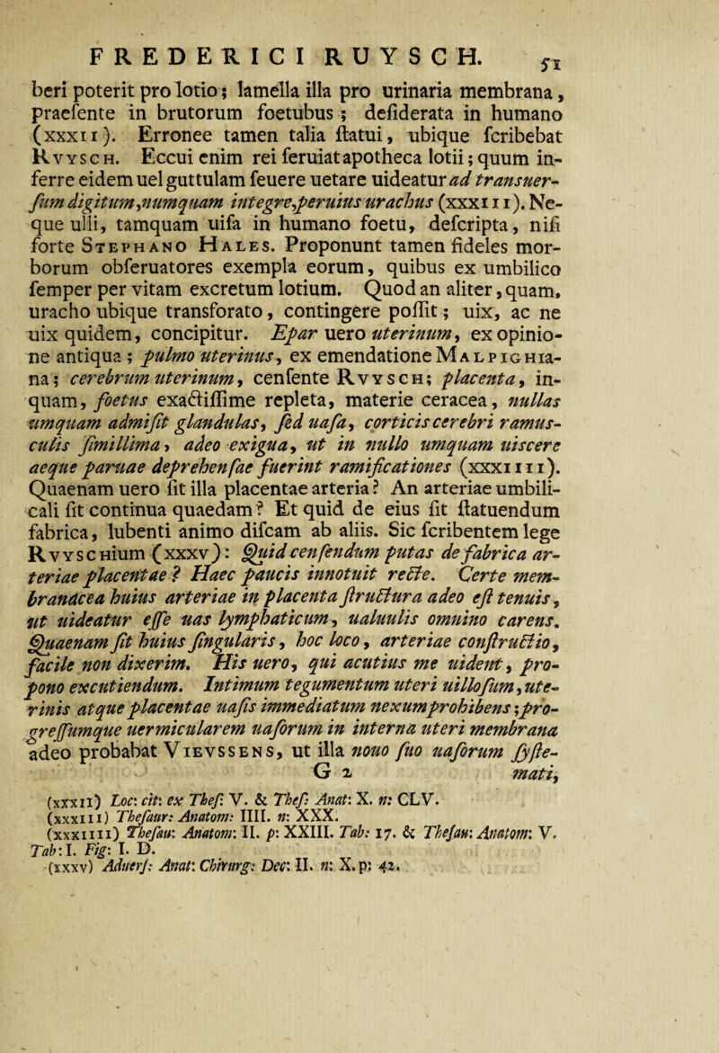 beri poterit pro lotio; lamella illa pro urinaria membrana, praefente in brutorum foetubus ; defiderata in humano (xxxii). Erronee tamen talia flatui, ubique fcribebat Rvysch. Eccui enim rei feruiatapotheca lotii;quum in¬ ferre eidem uel guttulam feuere uetare uideatur^</ transuer- fum digitum,numq uam integre $ eruitis urachus (xxxi 11). Ne¬ que ulli, tamquam uifa in humano foetu, defcripta, nifi forte Stephano Hales. Proponunt tamen fideles mor¬ borum obferuatores exempla eorum, quibus ex umbilico femper per vitam excretum lotium. Quod an aliter, quam, uracho ubique transforato, contingere pofTit; uix, ac ne uix quidem, concipitur. Epar uero uterinum, ex opinio¬ ne antiqua ; pulmo uterinus, ex emendatione M a l p ig Hia- na; cerebrum uterinum, cenfente Rvysch; placenta, in¬ quam, foetus exa&iffime repleta, materie ceracea, nullas umquam admift glandulas, Jed uafa, corticis cerebri ramus¬ culis fmillima > adeo exigua, ut in nullo umquam uiscere aeque paruae deprehenfae fuerint ramificationes (xxxi 111). Quaenam uero Iit illa placentae arteria ? An arteriae umbili¬ cali fit continua quaedam ? Et quid de eius fit flatuendum fabrica, lubenti animo difcam ab aliis. Sic fcribentem lege RvYSCHium (xxxv): Quid cenfendnm putas de fabrica ar¬ teriae placentae? Haec paucis innotuit reffe. Certe mem¬ branacea huius arteriae in placenta ftrudtura adeo efl tenuis, fit uideatur ejfe uas lymphaticum, ualuulis omnino carens. Quaenam fit huius fngularis, hoc loco, arteriae conftruttio, facile non dixerim. His uero, qui acutius me uidettt, pro¬ pono excutiendum. Intimum tegumentum uteri uillofum, ute¬ rinis atque placentae uafis immediatum nexum prohibens;pro- grejfumque uermicularem uaforum in interna uteri membrana adeo probabat Vievssens, ut illa nouo fuo uaforum Jyfte- G x mati, (xxxii) Loc: cit\ ex Thef. V. & Thef: Anat: X. n: CLV. (xxxiii) Thefaur: Anatoni: IIII. n: XXX. (xxxiiii) Thefau: Anatoni: II. p\ XXIII. Tab: 17. & Thejau: Anatoni: V. Tab: l. Fig: I. D.