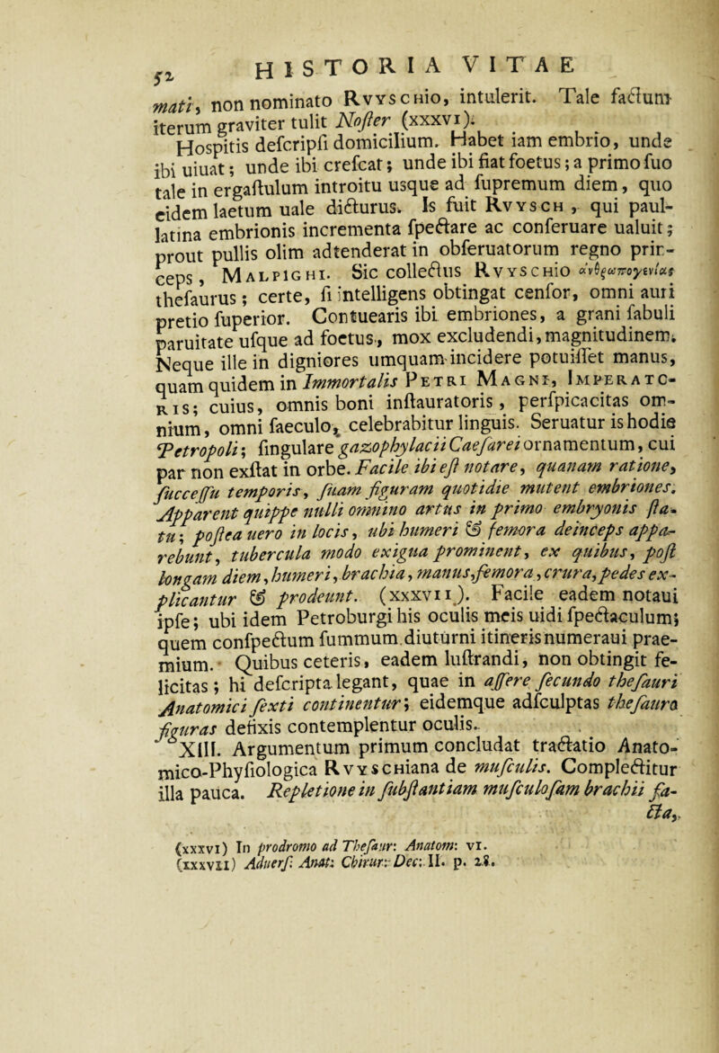 mati non nominato Rvvscuio, intulerit. Tale fafluni iterum graviter tulit A&/fr (xxxvi). Hospitis defcripfi domicilium. Habet lamembno, unde ibi uiuat; unde ibi crefcat; unde ibi fiat foetus; a primo fuo tale in ergaftulum introitu usque ad fupremum diem, quo eidem laetum uale di&urus. Is fuit Rvysch, qui paul- latina embrionis incrementa fpebare ac conferuare ualuit; prout pullis olim adtenderat in obferuatorum regno prin¬ ceps, MALP1GHI. Sic COlle6illS RvYSCHio «vtyumywtcLt thefaurus; certe, fi intelligens obtingat cenfor, omni auri pretio fuperior. Contuearis ibi embriones, a grani fabuli paruitate ufque ad foetus., mox excludendi,magnitudinem* Neque ille in digniores umquam incidere potuiffet manus, quam quidem in Immortalis Petri Magni, Imperato¬ ris; cuius, omnis boni inftauratoris, perfpicacitas om¬ nium, omni faeculo* celebrabitur linguis. Seruatur is hodie Retropoli; fingulare gazophylacii Caefarei ornamentum, cui par non exftat in orbe. Facile ibieft notare, quanam ratione, fucceffu temporis, Juam figuram quotidie mutent embriones. Apparent quippe nulli omnino artus in primo embryonis fla¬ tu ; poftea uero in locis, ubi humeri & femora deinceps appa.- rebunt, tubercula modo exigua prominent, ex quibus, poft Ion eam diem, humeri, brachia, manus,femora, crura, pedes ex¬ plicantur & prodeunt, (xxxvnj). Facile eadem notaui ipfe; ubi idem Petroburgi his oculis meis uidi fpe&aculum; quem confpebum fummum.diuturni itinerisnumeraui prae¬ mium. Quibus ceteris, eadem luftrandi, non obtingit fe¬ licitas; hi deferipta legant, quae in affer e fecundo thefauri Anatomici fexti continentur; eidemque adfculptas thefaura fguras defixis contemplentur oculis. * XIII. Argumentum primum concludat trabatio Anato- mico-Phyfiologica RvYSCHiana de mufculis. Complebitur illa pauca. Repletione in fubfantiam mufculofam brachii fa- blay (xxxvi) In prodromo ad Thefaur: Anatoni: vi.