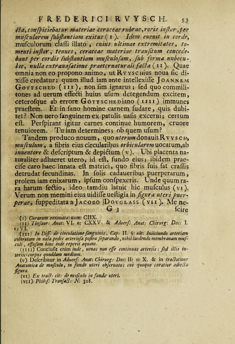 flayconfpiciebatur materiae c er ac eae rubrae ,r oris inftarfer mufcularem fubftantiam exitus ( 1Idem euenit in corde, mufculomm claRi illato , cuius ultimae extremitates, to¬ menti inftar, tenues, cerae eae materiae tr an(itum concede¬ bant per cordis fubftantiam mufculofam, fub forma nubecu-# he, nulla extranafatione praeternatur ali fafta (11). Quae omnia non eo propono animo, utRwscHius noua fic di- xille credatur; quum illud iam ante intellexifle Joannem Gottsc hed ( in ), non fim ignarus; fed quo commili¬ tones ad uerum effe&i huius ufum detegendum excitem, ceterofque ab errore Gott schediano ( mi) immunes praeftem. Et in fano homine carnem fudare, quis dubi¬ tet? Non uero fanguinem ex patulis uafis excerni; certum efl. Perfpirant igitur carnes continue humorem, cruore tenuiorem. Tu iam determines;. ob quem ufum? Tandem produco nouum, quo^m^donauitRvYSCH* muftculum, a fibris eius circularibus orbicularem uocatum,ab inuentore & deferiptum & depi&um (v). Ubi placenta na¬ turaliter adhaeret utero, id efl, fundo eius; ibidem prae- cife caro haec innata eft matrici, quo fibris fuis fat craflis detrudat fecundinas. In folis cadaueribus puerperarum, prolem iam enixarum, ipfum confpexeris. Unde quum ra¬ ra harum fe&io, ideo tamdiu latuit hic mufculus (vi). Verum non memini eius uidifTe ueftigia in figura uteri puer- perae y fuppeditata aJacobo JDovglass (vii), Me ne- G 3 feire (r) Curarum renovatarum: CIIX. (ii) Thefaur: Anat: VI. n: CXXV. & Aduerf Anat: Chirurgi Dec: I. «VJ. (ni) In Dijfrde circulatione fanguinis, Cap: II. §: ult: Initet undo arteriam coloratam in uafa pedis arteriofa pojlea feparando, nihil laedendo membranum muf culi, effufam hinc inde re per it aquam. (1111) Conclufit enim inde, uenas non ejje continuas arteriis: fed illis in¬ ternet corpus quoddam medium. (v) ' Defcribitur in Aduerf. Anat: Chirurg: Dec: II: n: X. & in tractatione Anatomica de mufculo, in fundo uteri objernatos cui quoque curatior adiefta figura. (vi) Ex tratt: cit: de mnfculo in fundo- uter u (yii). Philcfi Tranfaftu N; 30$.