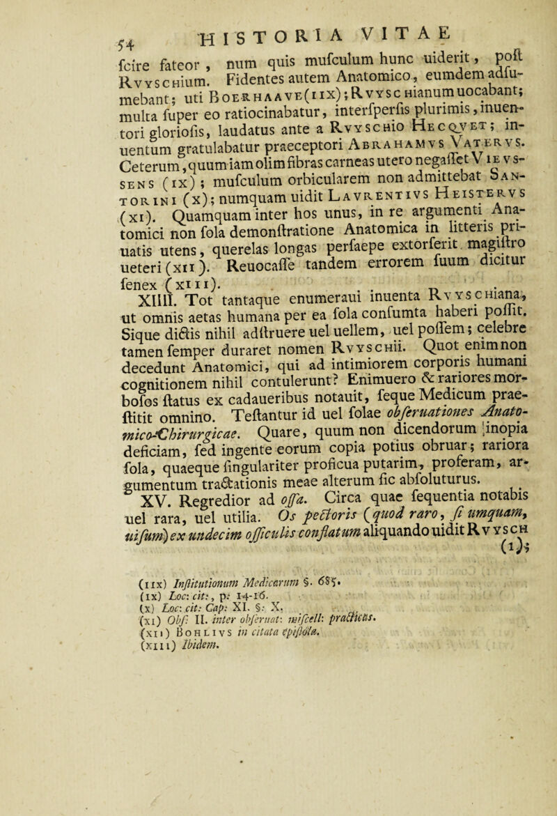 fcire fateor , num quis mufculum hunc uiderit, poft RvvscHium. Fidentes autem Anatomico, eumdemadiu- mebant; uti BoERHAAVE(iix)iRvYscHianumuocabant; multa fuper eo ratiocinabatur, interfperfis plurimis,muen* tori gloriofis, laudatus ante a Rvyschio Hecq_vet; in- uentum gratulabatur praeceptori AbrahamvsV aturvs. Ceterum, quum iamolim fibras carneas utero negaffet V ie vs- sens (ix); mufculum orbicularem non admittebat oan- torini (x);numquam uidit Lavrentivs Heistervs (xi). Quamquam inter hos unus, in re argumenti. Ana¬ tomici non fola demonflratione Anatomica in litteiis .pu- uatis utens, querelas longas perfaepe extorferit magittio ueteri (xii). Reuocaffe tandem errorem fuum dicitur fenex (xi 11). . ^ Xllll. Tot tantaque enumeraui inuenta Rvys.emana, ut omnis aetas humana per ea fola confumta haben ppliit. Sique didis nihil adflruere uel uellem, uel poliem; celebre tamen femper duraret nomen Rvyschu. Quot enim non decedunt Anatomici, qui ad intimiorem corporis humani cognitionem nihil contulerunt? Enimuero & rariores mor- bofos flatus ex cadaueribus notauit, feque Medicum prae- flitit omnino. Teflantur id uel folae obfleruationes Anato- mico~Chirurgicae. Quare, quum non dicendorum [inopia deficiam, fed in gente eorum copia potius obruar; lariora fola, quaeque fingulariter proficua putarim, proferam, ar¬ gumentum tra&ationis meae alterum fic abfoluturus. XV. Regredior ad offa. Circa quae fequentia notabis uel rara, uel utilia. Os petforis (quod raro, fl umquam, tiifum)ex undecim ojjiculis conflatum aliquando uidit Rv ysch (iix) Inftitutionum Medicarum §. <5$S• (ix) Loc: c/t:, p: 1-4-16. (.x) Loc: cit: Gap: XI. §.- X. (xi) Obf: II. inter obferuat: mifcell: pracfictis. (xii) Bohlivs in citata cpipMci.