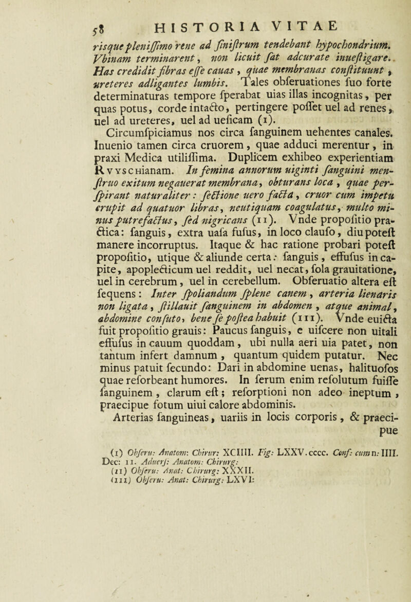 risque plenijfimo rene ad finiftrum tendebant hypochondrium. Vbinam terminarent, non licuit fat adcurate inuefligar e.. Has credidit fibras ejfe cauas , quae membranas conftituunt , ureteres adligantes lumbis. Tales obferuationes fuo forte determinaturas tempore fperabat uias illas incognitas, per quas potus, cordeintado, pertingere poffet uel ad renes,, uel ad ureteres, uel ad ueficam (i). Circumfpiciamus nos circa fanguinem uehentes canales. Inuenio tamen circa cruorem , quae adduci merentur , in praxi Medica utiliilima. Duplicem exhibeo experientiam R wscHianam. In femina annorum uiginti fanguini men- firuo exitum negauerat membrana, obturans loca , quae per- fpirant naturaliter: fellione uero faFtd, eruor cum impetu erupit ad quatuor libras, neutiquam coagulatus, multo mi¬ nus putrefaffus, fed nigricans (ii). Vnde propofitio prae¬ dica : fanguis, extra uala fufus, in loco claufo, diu potefl manere incorruptus. Itaque & hac ratione probari potefl propofitio, utique & aliunde certa .* fanguis, effufus in ca¬ pite, apopledicum uel reddit, uel necat, fola grauitatione, uel in cerebrum, uel in cerebellum. Obferuatio altera efl fequens: Inter fpoliandum fplene canem , arteria lien aris non ligata , fiillauit fanguinem in abdomen , atque animal, abdomine confuto> bene fe poftea habuit (iii). Vnde euida fuit propofitio grauis: Paucus fanguis, e uifcere non uitali effufus in cauum quoddam, ubi nulla aeri uia patet, non tantum infert damnum , quantum quidem putatur. Nec minus patuit fecundo: Dari in abdomine uenas, halituofos quae reforbeant humores. In ferum enim refolutum fuiffe fanguinem , clarum eft; reforptioni non adeo ineptum , praecipue fotum uiui calore abdominis. Arterias fanguineas, uariis in locis corporis, & praeci¬ pue (i) Obferu: Anatom\ Chirur: XCIIII. Fig: LXXV.cccc. Ccnf- cumn.- IUI, Dec: ii. AduerJ: Anatoni: Chirurg: (zi) Obferu: A nat: C hirurg: XXXII. (iiiJ Obferu: Anat: C hirurg: LXV1: