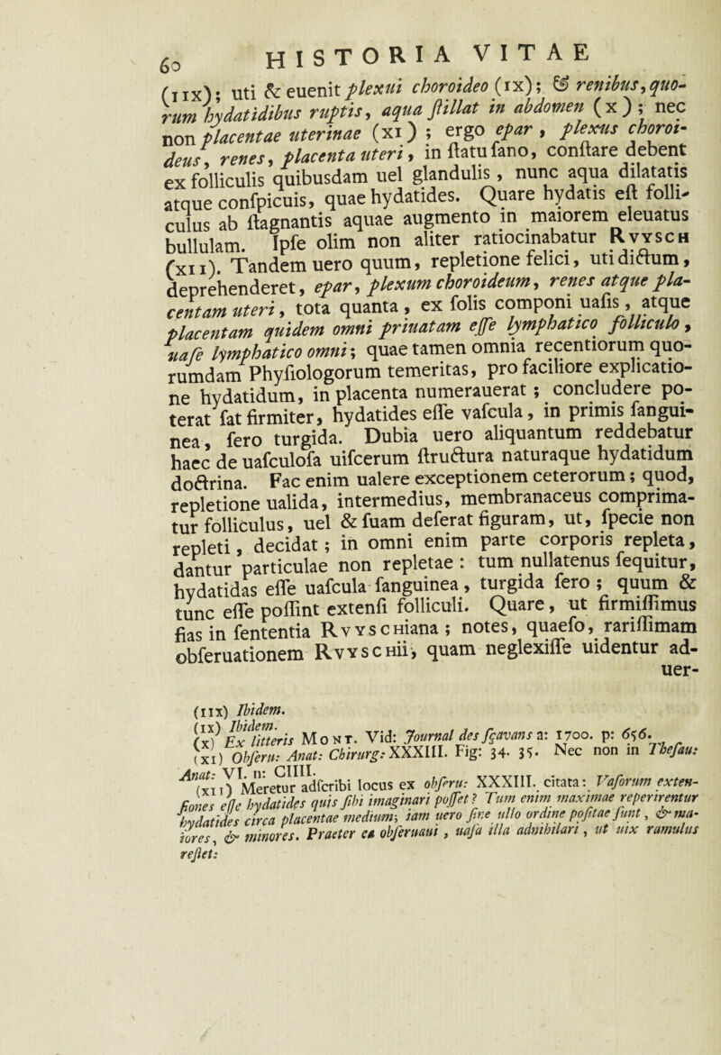 (iix); uti A euenit//««»* choroideo (ix); Z£> renibus,quo¬ rum hydatidibus ruptis, aqua ftillat in abdomen (x); nec non placentae uterinae (xi ) ; ergo epar , plexus choroi¬ deus, renes, placenta uteri, inftatufano, conflare debent ex folliculis quibusdam uel glandulis, nunc aqua dilatatis atque confpicuis, quae hydatides. Quare hydatis eft folli¬ culus ab ftagnantis aquae augmento in maiorem eleuatus bullulam. Ipfe olim non aliter ratiocinabatur Rvysch fxn). Tandem uero quum, repletione felici, utidittum, deprehenderet, epar, plexum choroideum, renes atque fla- centam uteri, tota quanta , ex folis componi uafis , atque placentam quidem omni priuatam ejfe lymphatico, folliculo, uafe lymphatico omni-, quae tamen omnia recentiorum quo¬ rumdam Phyfiologorum temeritas, pro faciliore explicatio¬ ne hvdatidum, in placenta numerauerat; concludere po¬ terat fat firmiter, hydatides efle vafcula, in primis fangui- nea fero turgida. Dubia uero aliquantum reddebatur haec de uafculofa uifcerum ftruftura naturaque hydatidum doftrina. Fac enim ualere exceptionem ceterorum; quod, repletione ualida, intermedius, membranaceus comprima¬ tur folliculus, uel & fuam deferat figuram, ut, fpecie non repleti, decidat; in omni enim parte corporis repleta, dantur particulae non repletae : tum nullatenus fequitur, hvdatidas efle uafcula fanguinea, turgida fero; quum & tunc efle poflint extenfi folliculi. Quare, ut firmiflimus fias in fententia RvYscmana; notes, quaefo, rariflimam obferuationem Rvyschu, quam neglexiffe uidentur ad- uer- (IIX) Ibidem. fxV Ex^rtteris Mont. Vid: Journal des fanans a: 1700. p: 6j6. (Xi) Obferu: Anat: ChirurgiXXXIII. Fig: 34. 35- Nec non in Uefau; Meretur adfcribi locus ex obferu: XXXIII, citata: Vafirnm exteu- Kones ede hydatides quis ftbi imaginari pofet? Tum emm maximae referirentur Zdatides circa placentae medium; iam uero fir.e ullo ordine pofitae fmt, &ma- iores, & minores. Praeter et obferuaut, uaja illa admhtlart, ut mx ramulus rejlet:
