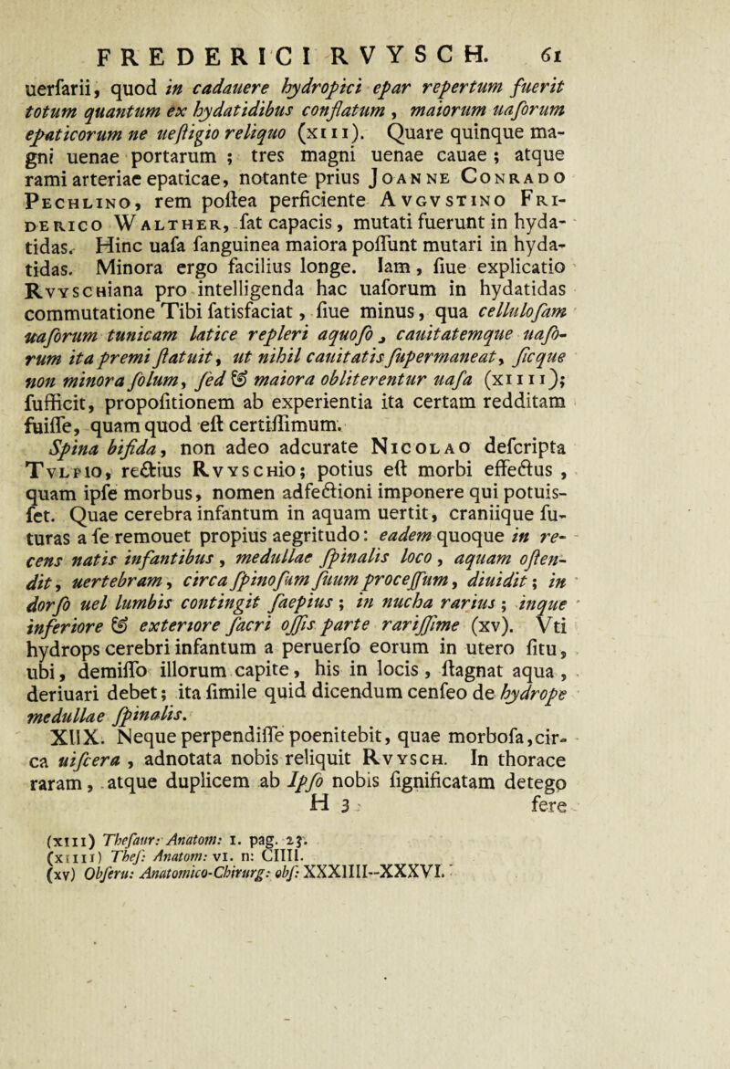 uerfarii, quod in cadauere hydropici epar repertum fuerit totum quantum ex hydatidibus conflatum , maiorum uaforum epaticorum ne ueftigio reliquo (xm). Quare quinque ma¬ gni uenae portarum ; tres magni uenae cauae ; atque rami arteriae epaticae, notante prius Joanne Conrado Pechlino, rem poftea perficiente Avgvstino Fri- d erico W alt h er, fat capacis, mutati fuerunt in hyda- tidas. Hinc uafa fanguinea maiora pofTunt mutari in hyda- tidas. Minora ergo facilius longe. Iam, fiue explicatio RvYSCHiana pro intelligenda hac uaforum in hydatidas commutatione Tibi fatisfaciat, fiue minus, qua celluloflam uaforum tunicam latice repleri aquofo j cauitatemque uafo¬ rum ita premi ftatuity ut nihil cauitatisflupermaneaty fle que non minora folum, fled & maiora obiit er entur uafa (xi111); fufficit, propofitionem ab experientia ita certam redditam fuiffe, quam quod eft certiftimum. Spina bifida y non adeo adeurate Nicolao deferipta Tvlpio, re&ius RvyschIo; potius eft morbi effe&us , quam ipfe morbus, nomen adfe&ioni imponere qui potuis- fet. Quae cerebra infantum in aquam uertit, craniique fu¬ turas a fe remouet propius aegritudo: eadem quoque in re¬ cens natis infantibus , medullae /pinalis loco , aquam oflen- dity uertebram, circa flpinofum /itumproceffum, diuidit; in dor flo uel lumbis contingit flaepius ; in nucha rarius ; inque inferiore & exteriore flacri ojfls parte rarijflme (xv). Vti hydrops cerebri infantum a peruerfo eorum in utero fitu, ubi, demiflo illorum capite, his in locis, ftagnat aqua, deriuari debet; ita ftmile quid dicendum cenfeo de hydrope medullae /pinalis. XliX. Nequeperpendifte poenitebit, quae morbofa,cir¬ ca uifcera , adnotata nobis reliquit Rvysch. In thorace raram, atque duplicem ab Ipflo nobis fignificatam detego H 3; fere (xiii) Thefaur: Anatom: i. pag. 23; (xtiii) Tbef: Anatom: vi. n: CHII. (xv) Obferti: Anatotnico-Cbirurg: obf: XXX1III—XXXVL