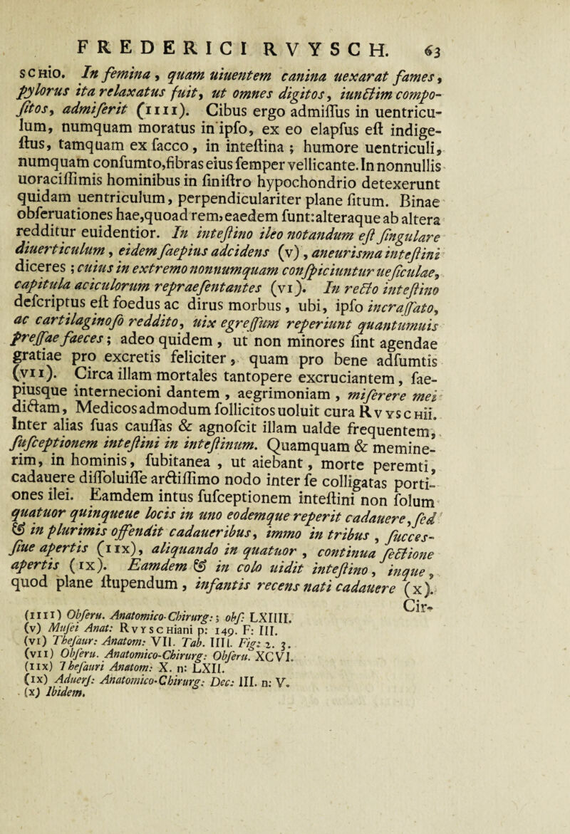 s c nio. In femina , quam uiuentem canina uexarat fames, pylorus ita relaxatus fuit, ut omnes digitos, iunflim compo- Jitosy admiferit (ini). Cibus ergo admifiTus in uentricu- lum, numquam moratus in ipfo, ex eo elapfus eft indige¬ mus* tamquam ex facco, in inteftina ; humore uentriculi* numquam confumto,fibras eius femper vellicante. In nonnullis uoraciftimis hominibus in finiftro hypochondrio detexerunt quidam uentriculum, perpendiculariter plane fitum. Binae obferuationes hae,quoad rem?eaedem funt:alteraque ab altera redditur euidentior. In inteftino ileo notandum eft ftngular e diuerticulum, eidem faepius adcidens (v) , aneurisma tntejlini diceres; cuius in extremo nonnumquam confpiciuntur ue ficulae, capitula aciculorum repraefent antes (vi). In reflo inteftino defcriptus eft foedus ac dirus morbus, ubi, ipfo incraffato, ac cartilaginofo reddito, uix egrejfum reperiunt quantumuis prejfae faeces; adeo quidem , ut non minores fint agendae gratiae pro excretis feliciter 5 quam pro bene adfumtis (y11). Circa illam mortales tantopere excruciantem, fae- piusque internecioni dantem , aegrimoniam , miferere mei diftam, Medicos admodum follicitosuoluit cura Rv yschuL Inter alias fuas cauftas & agnofcit illam ualde frequentem, fufceptionem inteftini in inteftinum. Quamquam & memine¬ rim, in hominis, fubitanea , ut aiebant, morte peremti, cadauere diftoluifle ar&iftimo nodo inter fe colligatas porti- ones ilei. Eamdem intus fufceptionem inteftini non folum quatuor quinqueue locis in uno eodemque reperit cadauere ,fel & in plurimis offendit cadaueribus, immo in tribus , fucces- fiue apertis (nx), aliquando in quatuor , continua feflione apertis (ix). Eamdem IS in colo uidit inteftino, inque ? quod plane ftupendum, infantis recens nati cadauere (x). Cir- (1111) Obferu. Anatomico- Cbirurg:; obf: LXIIII. (v) Mufei Anat: RvrscHiani p: 149. F: III. (vi) Tbejaur: AnatonuyII. Tab. Illi. Figi 2. 3. (vii) Obferu. Anatomico-Chirurg: Obferu. XCVI. (nx) 7hefaun Anatom: X. n: LXIi. (ix) AduerJ: Anatomico-Cbirurg; Dcc: III. n: V.