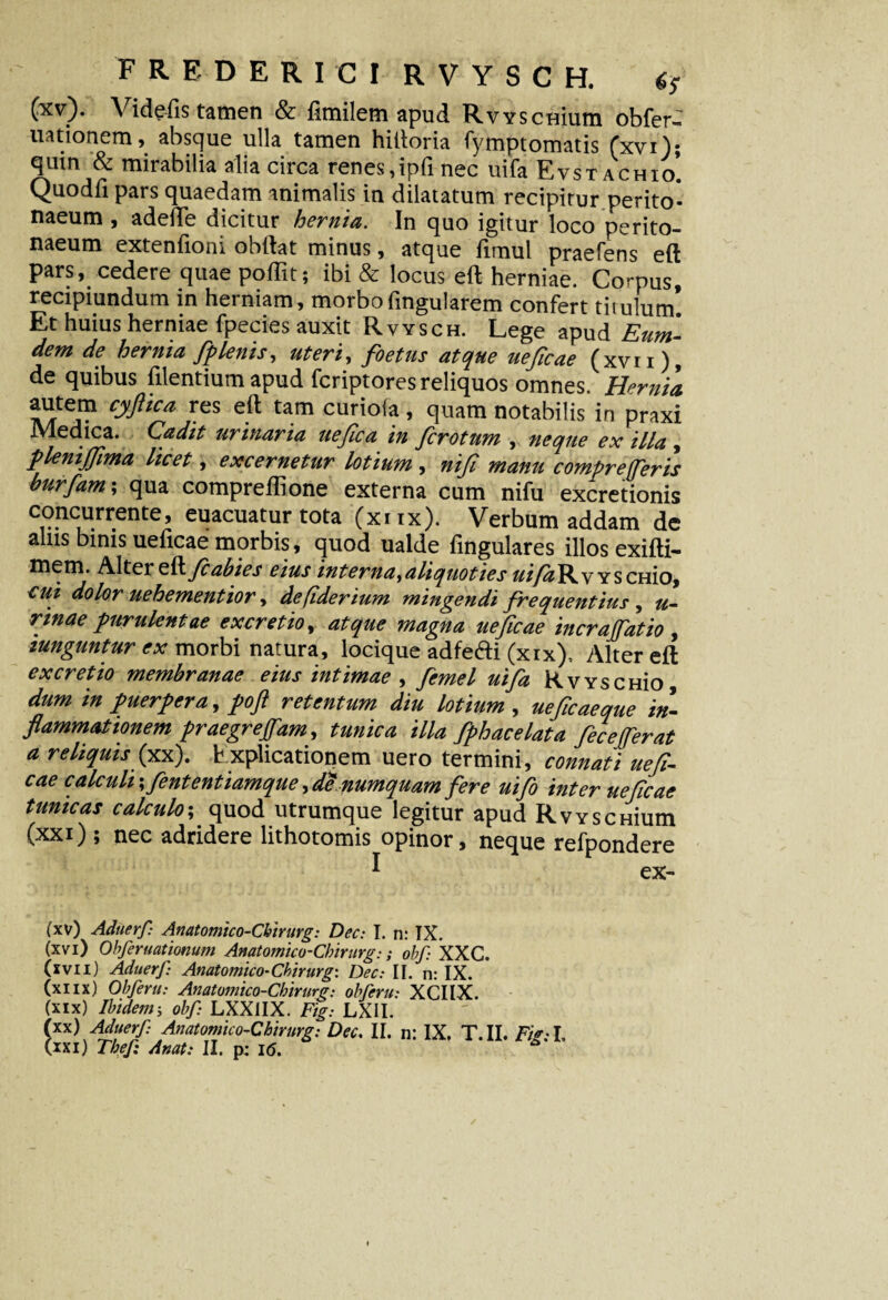 (xv). Videfis tamen & fimilem apud RvYSCHium obfer- uationem, absque ulla tamen hiftoria fymptomatis fxvi); quin & mirabilia alia circa renes,ipfi nec uifa Evst achio! Quodfi pars quaedam animalis in dilatatum recipitur perito¬ naeum , adede dicitur hernia. In quo igitur loco perito¬ naeum extenfioni obftat minus, atque fimul praefens eft pars, cedere quae poffit; ibi & locus eft herniae. Corpus, recipiendum in herniam, morbo lingularem confert titulum! Et huius herniae fpecies auxit Rvysch. Lege apud Eum- dem de hernia fp lenis, uteri, foetus atque ueficae (xvn), de quibus filentium apud fcriptores reliquos omnes. Hernia autem cyftica res eft tam curiola, quam notabilis in praxi Medica. Cadit urinaria uefica in fcrotum , neque ex illa , pleniffima licet, excernetur lotium , nifi manu compr effer is burfam; qua compreffione externa cum nifu excretionis c°nc^.rr.ente’ euacuatur tota (xnx). Verbum addam de alus binis ueficae morbis, quod ualde fingulares illos exifti- mem. Alter zft.fiabies eius interna,aliquoties uifaV^v YSCHio, cui dolor uehementior, defiderium mingendi frequentius , u- nnae purulentae excretio, atque magna ueficae incrafatio , iunguntur ex morbi natura, locique adfe&i (xix), Alter eft excretio membranae eius intimae , femel uifa RvYSCHio dum in puerpera, poft retentum diu lotium , uefic aeque in¬ flammationem praegreflam, tunica illa fphacelata feceferat a reliquis (xx). Explicationem uero termini, connati uefi¬ cae calculi \ fiententiamque, de numquam fere uifo inter ueficae tunicas calculo; quod utrumque legitur apud RvYSCHium (xxi); nec adridere lithotomis opinor, neque refpondere * ex- (xv) Aduerf Anatomico-Cbirurg: Dec: I. n: TX. (xvi) Obferuationum Anatomico-Cbirurg:; obf XXC. (xvn) Aduerf: Anatomico-Ckirurg: Dec: II. n: IX. (xiix) Obferu: Anatomico-Cbirurg: obferu: XCIIX. (xix) Ibidem; obf LXX1IX. Fig: LXH. (xx) Aduerf Anatomico-Cbirurg: Dec. II. n: IX. T.II. Fig: I. (xxi) Tbef Anat: II. p: 16.