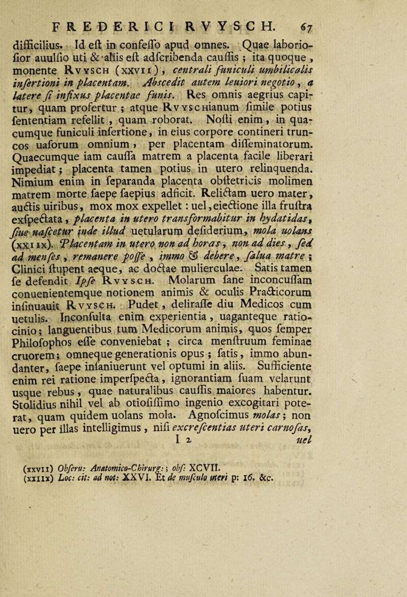 difficilius* Id eft in confedo apud omnes. Quae laborio- dor auuffio uti &‘aliis eft adfcribenda caudis ; ita quoque , monente Rvysch (xxvii), centrali funiculi umbilicalis infertioni in placentam. Abscedit autem leuiori negotio , a latere Ji infixus placentae funis. Res omnis aegrius capi¬ tur, quam profertur ; atque RvYSCHianum fimile potius fententiam refellit , quam roborat. Nofti enim, in qua¬ cumque funiculi infertione, in eius corpore contineri trun¬ cos uaforum omnium > per placentam dideminatorum. Quaecumque iam cauda matrem a placenta facile liberari impediat; placenta tamen potius in utero relinquenda. Nimium enim in feparanda placenta obftetrieis molimen matrem morte faepe faepius adficit. Relidam uero mater, audis uiribus, mox mox expellet: uel, eiedione illa fruftra exfpedata, placenta in utero transformabitur in hydatidas, fime nafcetur inde illud uetularum defiderium, mola uolans (xx i ix). ‘Placentam in utero non ad horas, non ad dies, fed ad menfes , remanere pojfe , immo & debere, falua matre ; Clinici ftupent aeque, ac dodae mulierculae. Satis tamen fe defendit Ipfe Rvysch. Molarum fane inconcudam conuenientemque notionem animis & oculis Pra&icorum indnuauit Rvysch. Pudet, delirade diu Medicos cum uetulis. Inconfulta enim experientia, uaganteque ratio¬ cinio; languentibus tum Medicorum animis, quos femper Philofophos ede conveniebat ; circa menftruum feminae cruorem; omneque generationis opus; fatis, immo abun¬ danter, faepe infaniuerunt vel optumi in aliis. Sufficiente enim rei ratione imperfpeda, ignorantiam fuam velarunt usque rebus, quae naturalibus caudis maiores habentur. Stolidius nihil vel ab otioddimo ingenio excogitari pote¬ rat , quam quidem uolans mola. Agnofcimus molas; non uero per illas intelligimus, nid excrefcentias uteri carnofas, I x uel (xxvii) Obferu: Anatomico-Chirurg:; obf: XCVII. (xxnx) Loc: cit: ad not: XXVI. Et de mufculo uteri p: 16. &c.