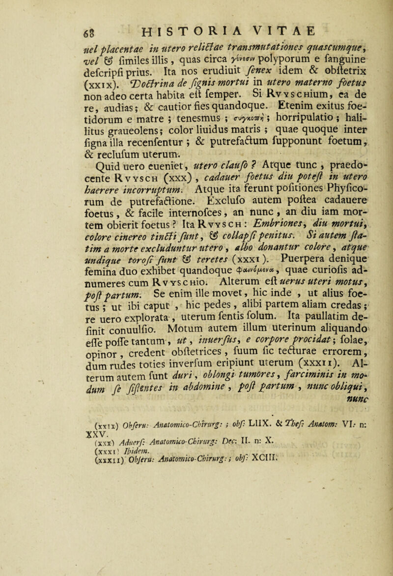 uel placentae in utero re littae transmutationes quas cumque, Del & fimiles illis , quas circa y ev*«v polyporum e fanguine defcripfi prius. Ita nos erudiuit fenex idem & obitetrix (xxix). Tlottrina de /ignis mortui in utero materno foetus non adeo certa habita eit femper. Si RvYSCHium, ea de re, audias; & cautior fies quandoque. Etenim exitus foe¬ tidorum e matre ; tenesmus ; cdynovn; horripulatio; hali- litus graueolens; color liuidus matris ; quae quoque inter fignailla recenfentur ; & putrefa&um fupponunt foetum, & reclufum uterum. Quid uero eueniet, utero claufo ? Atque tunc , praedo¬ cente Rvysch (xxx) , cadauer foetus diu poteft in utero haerere incorruptum. Atque ita ferunt politiones Phylleo¬ rum de putrefa&ione. Exclufo autem poftea cadauere foetus, & facile internofees, an nunc , an diu iam mor¬ tem obierit foetus l Ita Rvysch: Embriones, diu mortuiy colore cinereo tintli Jiint, ££> collapf penitus. St autem fa¬ tim a morte excluduntur utero, albo donantur colore, atque undique toroft funt & teretes (xxxi). Puerpera denique femina duo exhibet quandoque > quae curiofis ad- numeres cum Rvysc nio. Alterum eft uerus uteri motus, pofl partum. Se enim ille movet, hic inde , ut alius foe¬ tus ; ut ibi caput , hic pedes, alibi partem aliam credas; re uero explorata , uterum fentis folum. Ita paullatim de¬ finit conuulfio. Motum autem illum uterinum aliquando efie pofie tantum , ut, innerfus, e corpore procidat-, folae, opinor , credent obftetrices, fuum fic tefturae errorem, dum rudes toties inverfum eripiunt uterum (xxxn). Al¬ terum autem funt duri, oblongi tumores, farciminis in mo¬ dum fe fflent es in abdomine , pofl partum , nunc obliqui, nunc (xxix) Obferu: Anatomico-Chirnrg: ; obf: LUX. & The/: Anatom: VI.* n: XXV. . TI v (xxx) Aduerf: Anatomico-Chirurg: Dec: II. n: X. (xxxi) Ibidem. . , . VOITI (xxx11) objeru: Anatomico-Chirurg:; obj: ALUI.