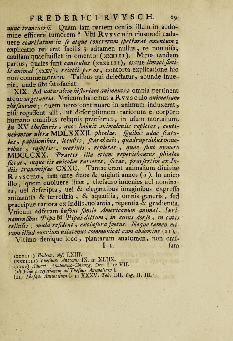 nunc transuerfi. Quam iam partem cenfes illum in abdo¬ mine efficere tumorem ? Vbi Rvysch in eiusmodi cada- uere coarBatum in fe atque concretum fpeBarat omentum 5 explicatio rei erat facilis ; adtamen nullus, re nonuifa, cauflam quaefiuiflet in omento (xxxiii). Miros tandem partus, quales funt caniculus (xxxim), atque limaci fimi- le animal (xxxv), reieBi per os, contorta explicatione hic non commemorabo. Talibus qui dele&atur, abunde inue- nit, unde libi fatisfaciat. XIX. Ad naturalem hiftoriam animantia- omnia pertinent atque uegetantia. Vnicum habemus a Rvys c Hio animalium thefaurum; quem uero continuare in animum induxerat , nifi rogaffent alii, ut defcriptionem rariorum e corpore humano omnibus reliquis praeferret, in ufum mortalium.* In XV thefauris > quos habnit animalculis repletos , conti* nebantur ultra MDLXXXII. phialae. Quibus adde /catu¬ las , papilionibus, locuftis, fcarabaeis, quadrupedibus mino¬ ribus , infeBis , marinis , repletas , quae fiint numero MDCCCXX. \praeter illa etiam reperiebantur phialae ficcae , inque iis auicolae rariores, ficcae, praefertim ex In- diis transmijfae CXXC. Tantae erant animalium diuitiae RvYSCHio, iam ante duos & uiginti annos (1). In unico illo , quem euoluere licet , thefauro inuenies uel nomina¬ ta, uel defcripta, uel & elegantibus imaginibus exprefla animantia & terreftria , & aquatilia, omnis generis , fed praecipue rariora ex lndiis,uolantia, repentia & gradientia. Vnicum adferam bufoni fimile Americanum anima/ Suri- namenfibus Pipa & Pipal diBum , in cuius dorfo , in cutis cellulis , ouula refident, exclufura foetus. Neque tamen mi¬ rum illud ouarium ullatenus communicat cum abdomine (11). Vltimo denique loco, plantarum anatomen, non craf- I 3 fam fxxxiii) Ibidem; obf: LXIIT. (XXXI.111) Tbefaur: Anatoni: IX. n: XLTIX. (xxxv) Aduerf: Anatomico-Chirurg: Dee.* I. n: VII. (i) Vide praefationem adTbefau: Animalium I. (11) Tbefyu: Animalium I. n: XXXV* Tab: 1IIL Fig: II. III.