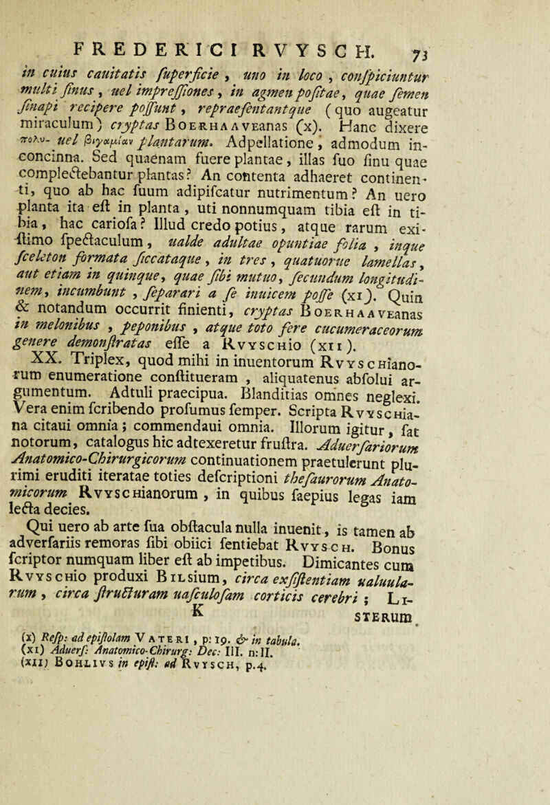 in cujus canit at is fuperficie , uno in loco , confpiciuntur multi Jjnus , uel imprejjlones, in agmen pojitae, femen Jinapi recipere pojfunt, repraefentantque ( quo augeatur miraculum) cryptas BoerhaavEanas (x). Hanc dixere irohv-uel fayxpluv plantarum. Adpellatione , admodum in¬ concinna. Sed quaenam fuere plantae, illas fuo finu quae compledebantur plantas? An contenta adhaeret continen¬ ti, quo. ab hac fuum adipifcatur nutrimentum? An uero planta ita efl in planta, uti nonnumquam tibia efl in ti¬ bia, hac cariofa? Illud credo potius, atque rarum exi- ■flimo fpedaculum, ualde adultae Opuntiae folia , mque fceleton formata ficcataque , in tres , quatuorne lamellas, aut etiam in quinque, quae fibi mutuo, fecundum longitudi¬ nem y incumbunt , feparari a fe inuicem pojfe (xi_). Quin & notandum occurrit finienti, cryptas B oerh a a vnanas in melonibus , peponibus , atque toto fere cucumeraceorum genere demonftratas efTe a RvYSCHio (xii). XX. Triplex, quod mihi in inuentorum RvYscHiano- rum enumeratione conflitueram , aliquatenus abfolui ar¬ gumentum. Adtuli praecipua. Blanditias omnes neglexi. Vera enim fcribendo profumus femper. Scripta RwscHia- na citaui omnia ; commendaui omnia. Illorum igitur, fat notorum, catalogus hic adtexeretur fruflra. Aduerfariorum Anatomico-Chirurgicorum continuationem praetulerunt plu¬ rimi eruditi iteratae toties defcriptioni thefaurorum Anato¬ micorum RvYSCHianorum , in quibus faepius legas iam leda decies. Qui uero ab arte fua obflacula nulla inuenit, is tamen ab adverfariis remoras fibi obiici fentiebat Rvysch. Bonus fcriptor numquam liber efl ab impetibus. Dimicantes cum RvYSCHio produxi BiLsium, circa exfiftentiam ualuula- rum , circa ftrutturam uafculofam corticis cerebri ; Li- ^ STERUm (x) Refp: adepijiolam Vateri , p: 19. & in tabula, (xi) Aduerf: Anatomico-Chirurg: Dec: III. n:II. (xii; Bohi-ivs in epift; ad Rvysch, p.4.