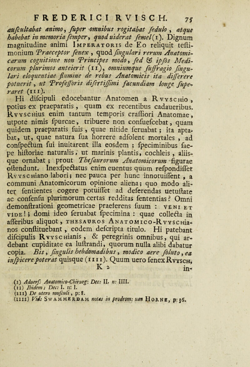 aufcultabat animo, fuper omnibus rogitabat fedulo , atque habebat in memor iafemp er, quoduiderat femel{i). Dignum magnitudine animi Imperatoris de Eo reliquit tefli- monium Traeceptor fenex , quod Jingulari rerum Anatomi¬ carum cognitione non Trincipes modo, fed & ipfos Medi¬ corum plurimos anteierit (ii), omniumque fujfragio Jingu¬ lari eloquentiae flumine de rebus Anatomicis ita d(flerere potuerit, ut Brofe floris difertijflmi facundiam longe fupe- raret (m). Hi difcipuli edocebantur Anatomen a P.VYSCHio , potius ex praeparatis, quam ex recentibus cadaueribus. RvvscHius enim tantum temporis craffiori Anatomae, utpote nimis fpurcae, tribuere non confuefcebat, quam quidem praeparatis fuis, quae nitide feruabat; ita apta¬ bat, ut, quae natura fua horrere adfolent mortales , ad confpe&um fui inuitarent illa eosdem ; fpeciminibus fae- pe hiftoriae naturalis, ut marinis plantis, cochleis , aliis¬ que ornabat ; prout Thefaurorum Anatomicorum figurae oilendunt. Inexfpe&atus enim euentus quum refpondiflet RvYSCHiano labori; nec pauca per hunc innotuifient , a communi Anatomicorum opinione aliena; quo modo ali¬ ter fentientes cogere potuifTet ad deferendas uetuftate ac confenfu plurimorum certas redditas fententias ? Omni demonftrationi geometricae praeferens fuum : veni et vide!; domi ideo feruabat fpecimina : quae colleda in afleribus aliquot, thesauros AnatOMieo-RvYSCHia- nos conftituebant, eodem defcripta titulo. Hi patebant difcipulis RwscHianis, & peregrinis omnibus, qui ar- debant cupiditate ea luftrandi, quorum nulla alibi dabatur copia. Bis, flngulis hebdomadibus, modico aere foluto, ea infpicerepoterat quisque (mi). Quum uero fenexRvysch, K i in- (i) Aduerf: A»atomico~Chirurg\ Dec: II. n: IIII. (ii) Ibidem; Dec: I. n: I. (m) De utero mufiuli, p: i. (uii) Vid: Swammerdam notas in prodrotn: utm Horne, p:35.