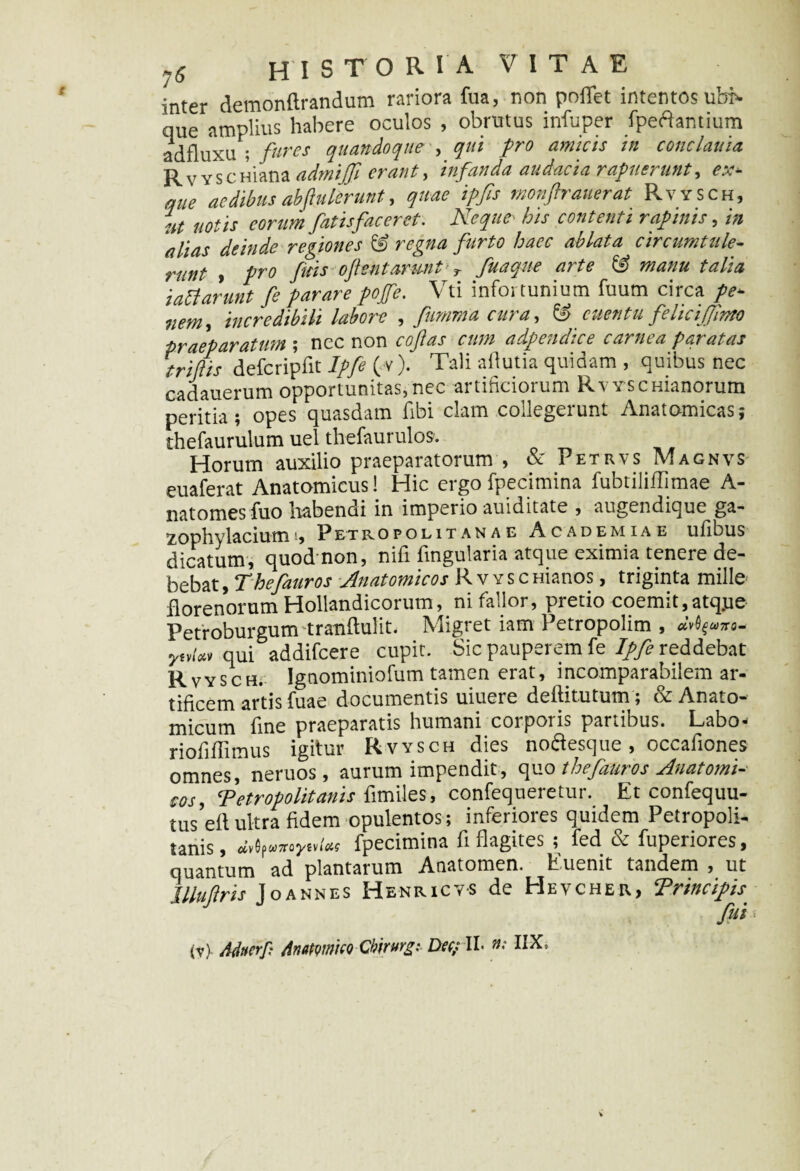 inter demonftrandum rariora fua, non pollet intentos ub> que amplius habere oculos , obrutus infuper fpeftantium adfluxu ; fures quandoque , qui pro amicis in conclania R v y s c Hiana admijjl erant , infanda audacia rap a e? utit, e^.— que aedibus abfinierunt, quae ipfis monftrauerat Rvysch, ut notis eorum fatis fac er et. Neque' his contenti rapinis, in alias deinde regiones & regna furto haec ablata circumtule¬ runt , pro fisis ofientarwit! r fuaqne arte & manu talia iattarunt fe parare pojfe. Vti infortunium fuum circa pe* nem, incredibili labore , fiinima cura, & cuentu feliciffimo praeparatum ; nec non cofias cum adpendice carnea paratas trifilis defcripfit Ipfe (v). Tali afiutia quidam , quibus nec cadauerum opportunitas, nec artificiorum Rvysc manorum peritia; opes quasdam fibi clam collegerunt Anatomicas; thefaurulum uel thefaurulos. Horum auxilio praeparatorum , & Petrvs Magnvs euaferat Anatomicus! Hic ergo fpecimina fubtiliffimae A- natomes fuo habendi in imperio auiditate , augendique ga- zophylaciumPetropolitanae Academiae ufibus dicatum, quod non, nifi fingularia atque eximia tenere de¬ bebat , Thefauros Anatomicos Rvysc Hianos, triginta mille florenorum Hollandicorum, ni fallor, pretio coemit,atq.ue Petroburgum tranftulit. Migret iam Petropolim , qui addifeere cupit. Sic pauperem fe Ipfe reddebat Rvysch. Ignominiofum tamen erat, incomparabilem ar¬ tificem artis fuae documentis uiuere deilitutum ; & Anato¬ micum fine praeparatis humani corporis partibus. Labo- riofiflimus igitur Rvysch dies noftesque, occafiones omnes neruos, aurum impendit, quo thefauros Anatomi¬ cos, Metropolitanis fimiles, confequeretur. Etconfequu- tus’e(t ultra fidem opulentos; inferiores quidem Petropoli- tanis, avdpwaroysv/flss' fpecimina fi flagites ; fed & fuperiores, quantum ad plantarum Anatomen. Euenit tandem , ut Jllufiris Joannes Henricvs de Hevcher, Trinciph