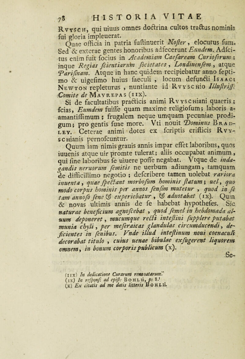 Rvysch, quiuiuus omnes dodrina cultos tradus nominis fui gloria impleuerat. Quae officia in patria fuftinuerrt No fi er, elocutus fum. Sed & exterae gentes honoribus adfecerunt Eundem. Adfci- tus enim fuit focius in Academiam Caefaream Cur io forum,; inque Regias fcientiarubi focietates , Londinenfem , atque Raripilam. Atque in hanc quidem recipiebatur anno fepti- mo & uigefimo huius faeculi , locum defundi Is a aci Newton repleturus , nuntiante id RvvscHio Illufiriff: Comite de Mavrepas (hx). Si de facultatibus pradicis animi RvvscHiani quaeris ; fcias, Eumdem fuiffie quam maxime religiofum; laboris a- amantiffimum ; frugalem neque umquam pecuniae prodi- gum; pro gentis fuae more. Vti nouit ^Dominus Brad- ley. Ceterae animi dotes ex fcriptis erifticis Rvy- s c Hianis pernofcuntur. Quum iam nimis grauis annis impar effiet laboribus, quos iuuenis atque uir promte tulerat; aliis occupabat animum , qui fine laboribus fe uiuere poffe negabat. Vtque de inda¬ gandis neruorum femitis ne uerbum adiungam, tamquam de difficillimo negotio ; defcribere tamen uolebat rariora innent a i quae fpedfant morbofim hominis flatum \ uefi quo modo corpus hominis per annos fienfim mutetur , quod in fe tam annofo fene & experiebatur , & adnotabat (ix). Quin & novas ultimis annis de fe habebat hypothefes. Sic naturae beneficium agnofcebat , quod femel in hebdomada al¬ num deponeret, mucumque redit inteftini fupplere putabat munia chyli, per meferaicas glandulas circumducendi, de¬ ficientes in fenibus. Vnde illud intefiinum noni coenaculi decorabat titulo , cuius uenae bibulae ex fugerent liquorem omnem, in bonum corporis publicum (x). fnx) In dedicatione Curarum renovatarum'! (ix) In refponf. ad epift: BoHLii, p: 8.'