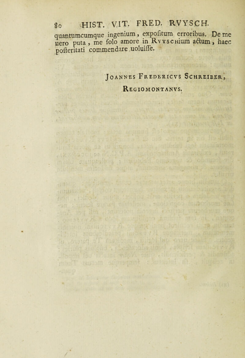 t quantumcumque ingenium, expofitum erroribus. De me uero puta , me folo amore in RvYscHium adum, haec pofteritati commendare .uoluille. JoaNNES FrEDERICVS SCHREIBER-, Regiomontanvs»