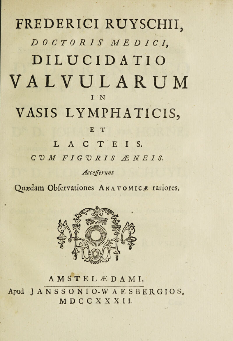 FREDERICI RUYSCHII, D0CT 0R1S MEDICI, DILUCIDATIO VALVULARUM I N VASIS LYMPHATICIS, E T LACTEIS. CVM F I G V R I S jE N E 1 $, Accejferunt Quasdam Obfervationes Anatomicae rariores. AMSTELaEDAMI, Apud J ANSSONIO-W A E S BERGIOS, MDCCXXXII.
