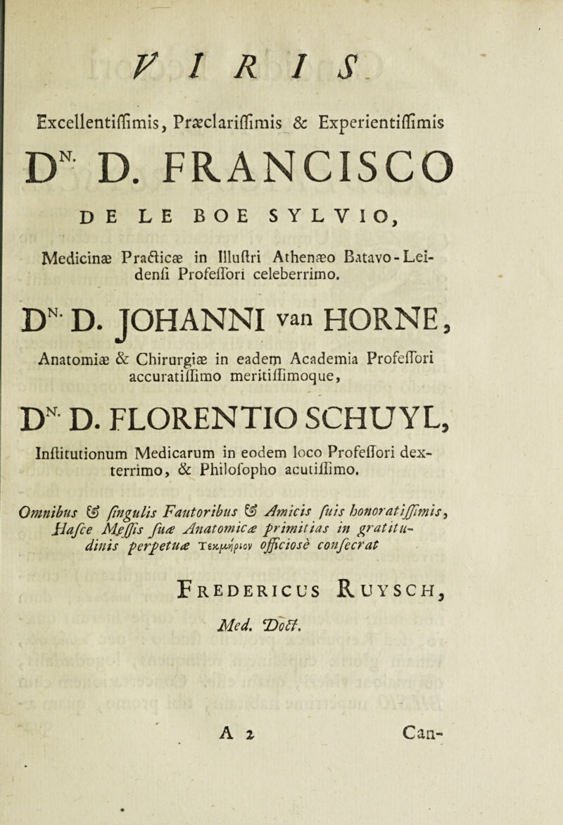 VIRIS ExcellentifEmis, PneclarifTimis & Experientiflimis DN D. FRANCISCO DE LE BOE SYLVIO, ) Medicinae PradTicae in llluftri Athenaeo Batavo-Lei- denfi ProfefTori celeberrimo. DN D. JOHANNI van HORNE, Anatomiae & Chirurgiae in eadem Academia ProfefTori accuratilfimo meritiflimoque, D' D. FLORENTIO SCHUYL, Inflitutionum Medicarum in eodem loco ProfefTori dex¬ terrimo, & Philofopho acutiffimo. Omnibus & fingulis Fautoribus & Amicis fuis honorat ijjimis, plafce MfJJis fua Anatomica primitias in gratitu- diu is perpetua tM^piov ojjiciose confecrat FrEDERICUS RuYSCHj Med. cDoff,
